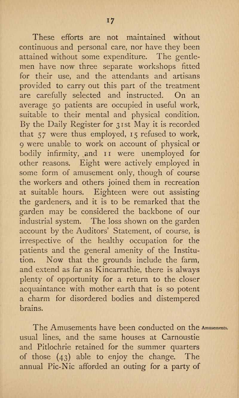 These efforts are not maintained without continuous and personal care, nor have they been attained without some expenditure. The gentle¬ men have now three separate workshops fitted for their use, and the attendants and artisans provided to carry out this part of the treatment are carefully selected and instructed. On an average 50 patients are occupied in useful work, suitable to their mental and physical condition. By the Daily Register for 31st May it is recorded that 57 were thus employed, 15 refused to work, 9 were unable to work on account of physical or bodily infirmity, and 11 were unemployed for other reasons. Eight were actively employed in some form of amusement only, though of course the workers and others joined them in recreation at suitable hours. Eighteen were out assisting the gardeners, and it is to be remarked that the garden may be considered the backbone of our industrial system. The loss shown on the garden account by the Auditors’ Statement, of course, is irrespective of the healthy occupation for the patients and the general amenity of the Institu¬ tion. Now7 that the grounds include the farm, and extend as far as Kincarrathie, there is always plenty of opportunity for a return to the closer acquaintance with mother earth that is so potent a charm for disordered bodies and distempered brains. The Amusements have been conducted on the Amusements, usual lines, and the same houses at Carnoustie and Pitlochrie retained for the summer quarters of those (43) able to enjoy the change. The annual Pic-Nic afforded an outing for a party of