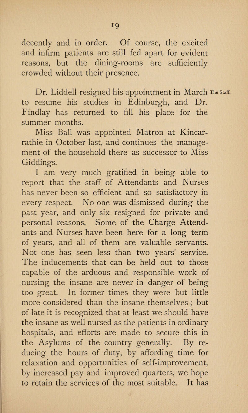 decently and in order. Of course, the excited and infirm patients are still fed apart for evident reasons, but the dining-rooms are sufficiently crowded without their presence. Dr. Liddell resigned his appointment in March The staff, to resume his studies in Edinburgh, and Dr. Findlay has returned to fill his place for the summer months. Miss Ball was appointed Matron at Kincar- rathie in October last, and continues the manage¬ ment of the household there as successor to Miss Giddings. I am very much gratified in being able to report that the staff of Attendants and Nurses has never been so efficient and so satisfactory in every respect. No one was dismissed during the past year, and only six resigned for private and personal reasons. Some of the Charge Attend¬ ants and Nurses have been here for a long term of years, and all of them are valuable servants. Not one has seen less than two years’ service. The inducements that can be held out to those capable of the arduous and responsible work of nursing the insane are never in danger of being too great. In former times they were but little more considered than the insane themselves ; but of late it is recognized that at least we should have the insane as well nursed as the patients in ordinary hospitals, and efforts are made to secure this in the Asylums of the country generally. By re¬ ducing the hours of duty, by affording time for relaxation and opportunities of self-improvement, by increased pay and improved quarters, we hope to retain the services of the most suitable. It has