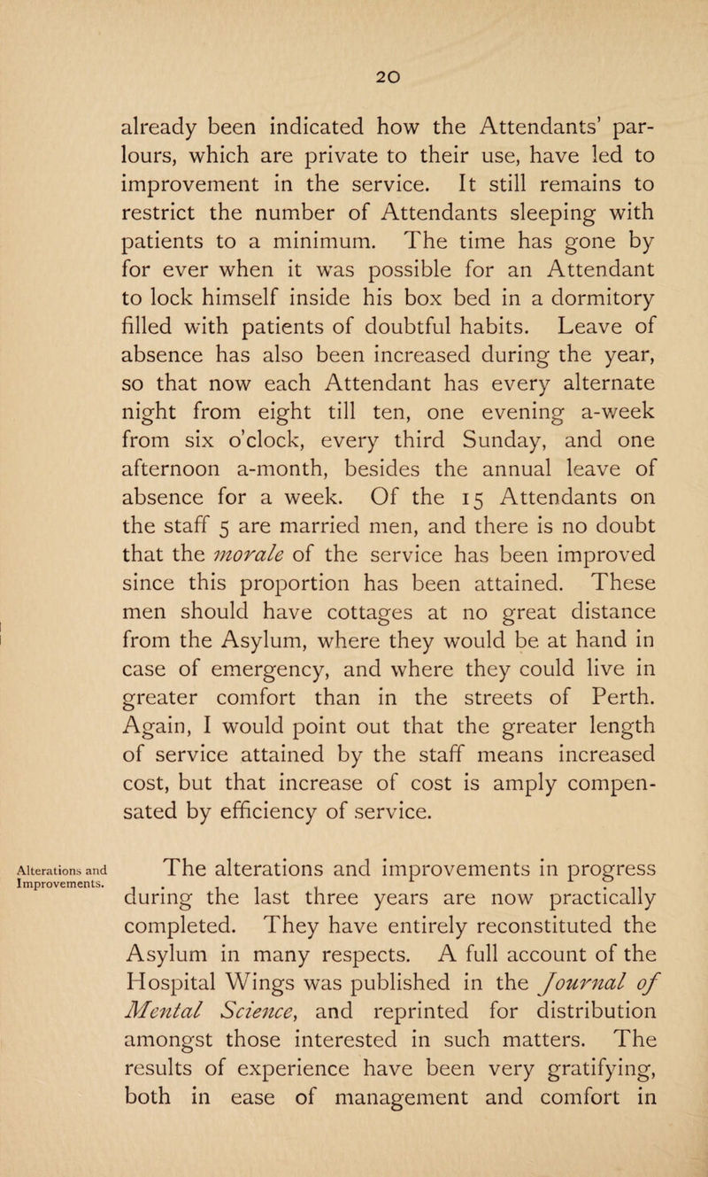 Alterations and Improvements. already been indicated how the Attendants’ par¬ lours, which are private to their use, have led to improvement in the service. It still remains to restrict the number of Attendants sleeping with patients to a minimum. The time has gone by for ever when it was possible for an Attendant to lock himself inside his box bed in a dormitory filled with patients of doubtful habits. Leave of absence has also been increased during the year, so that now each Attendant has every alternate night from eight till ten, one evening a-v/eek from six o’clock, every third Sunday, and one afternoon a-month, besides the annual leave of absence for a week. Of the 15 Attendants on the staff 5 are married men, and there is no doubt that the morale of the service has been improved since this proportion has been attained. These men should have cottages at no great distance from the Asylum, where they would be at hand in case of emergency, and where they could live in greater comfort than in the streets of Perth. Again, I would point out that the greater length of service attained by the staff means increased cost, but that increase of cost is amply compen¬ sated by efficiency of service. The alterations and improvements in progress during the last three years are now practically completed. They have entirely reconstituted the Asylum in many respects. A full account of the Hospital Wings was published in the Journal of Mental Science, and reprinted for distribution amongst those interested in such matters. The results of experience have been very gratifying, both in ease of management and comfort in