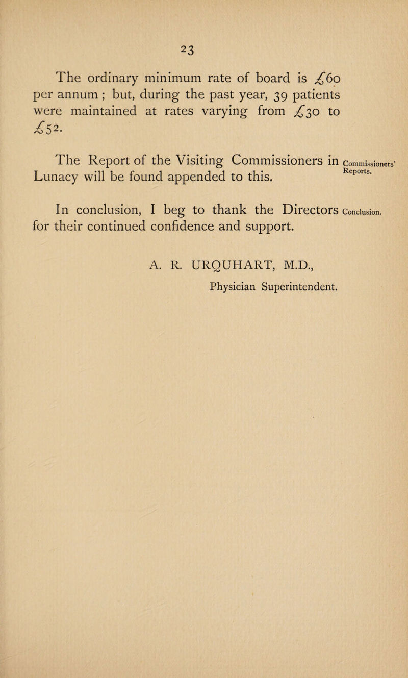 The ordinary minimum rate of board is £60 per annum ; but, during the past year, 39 patients were maintained at rates varying from £30 to £S2- The Report of the Visiting Commissioners in commissioners’ Lunacy will be found appended to this. Reports. In conclusion, I beg to thank the Directors Conclusion, for their continued confidence and support. A. R. URQUHART, M.D., Physician Superintendent.