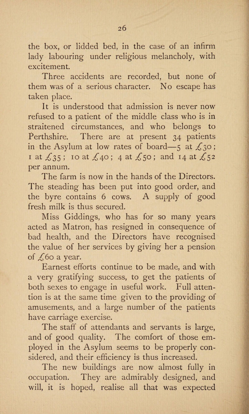 the box, or lidded bed, in the case of an infirm lady labouring under religious melancholy, with excitement. Three accidents are recorded, but none of them was of a serious character. No escape has taken place. It is understood that admission is never now refused to a patient of the middle class who is in straitened circumstances, and who belongs to Perthshire. There are at present 34 patients in the Asylum at low rates of board—5 at ; 1 at ^35 ; 10 at /40 ; 4 at ^50 ; and 14 at ^52 per annum. The farm is now in the hands of the Directors. The steading has been put into good order, and the byre contains 6 cows. A supply of good fresh milk is thus secured. Miss Giddings, who has for so many years acted as Matron, has resigned in consequence of bad health, and the Directors have recognised the value of her services by giving her a pension of ^60 a year. Earnest efforts continue to be made, and with a very gratifying success, to get the patients of both sexes to engage in useful work. Full atten¬ tion is at the same time given to the providing of amusements, and a large number of the patients have carriage exercise. The staff of attendants and servants is large, and of good quality. The comfort of those em¬ ployed in the Asylum seems to be properly con¬ sidered, and their efficiency is thus increased. The new buildings are now almost fully in occupation. They are admirably designed, and will, it is hoped, realise all that was expected