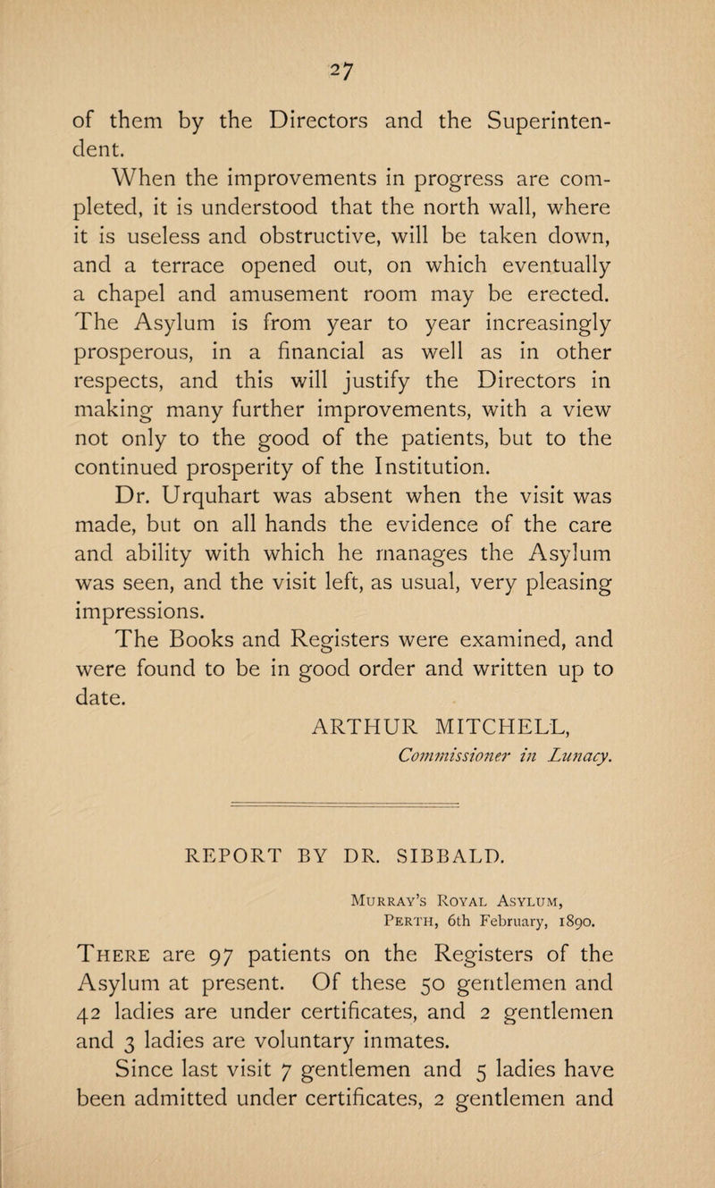 of them by the Directors and the Superinten¬ dent. When the improvements in progress are com¬ pleted, it is understood that the north wall, where it is useless and obstructive, will be taken down, and a terrace opened out, on which eventually a chapel and amusement room may be erected. The Asylum is from year to year increasingly prosperous, in a financial as well as in other respects, and this will justify the Directors in making many further improvements, with a view not only to the good of the patients, but to the continued prosperity of the Institution. Dr. Urquhart was absent when the visit was made, but on all hands the evidence of the care and ability with which he manages the Asylum was seen, and the visit left, as usual, very pleasing impressions. The Books and Registers were examined, and were found to be in good order and written up to date. ARTHUR MITCHELL, Commissioner in Lunacy. REPORT BY DR. SIBBALD. Murray’s Royal Asylum, Perth, 6th February, 1890. There are 97 patients on the Registers of the Asylum at present. Of these 50 gentlemen and 42 ladies are under certificates, and 2 gentlemen and 3 ladies are voluntary inmates. Since last visit 7 gentlemen and 5 ladies have been admitted under certificates, 2 gentlemen and