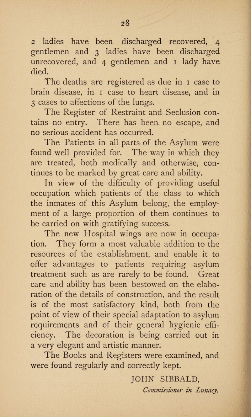 2 ladies have been discharged recovered, 4 gentlemen and 3 ladies have been discharged unrecovered, and 4 gentlemen and 1 lady have died. The deaths are registered as due in 1 case to brain disease, in 1 case to heart disease, and in 3 cases to affections of the lungs. The Register of Restraint and Seclusion con¬ tains no entry. There has been no escape, and no serious accident has occurred. The Patients in all parts of the Asylum were found well provided for. The way in which they are treated, both medically and otherwise, con¬ tinues to be marked by great care and ability. In view of the difficulty of providing useful occupation which patients of the class to which the inmates of this Asylum belong, the employ¬ ment of a large proportion of them continues to be carried on with gratifying success. The new Hospital wings are now in occupa¬ tion. They form a most valuable addition to the resources of the establishment, and enable it to offer advantages to patients requiring asylum treatment such as are rarely to be found. Great care and ability has been bestowed on the elabo¬ ration of the details of construction, and the result is of the most satisfactory kind, both from the point of view of their special adaptation to asylum requirements and of their general hygienic effi¬ ciency. The decoration is being carried out in a very elegant and artistic manner. The Books and Registers were examined, and were found regularly and correctly kept. JOHN SIBBALD, Commissioner i?i Lunacy.