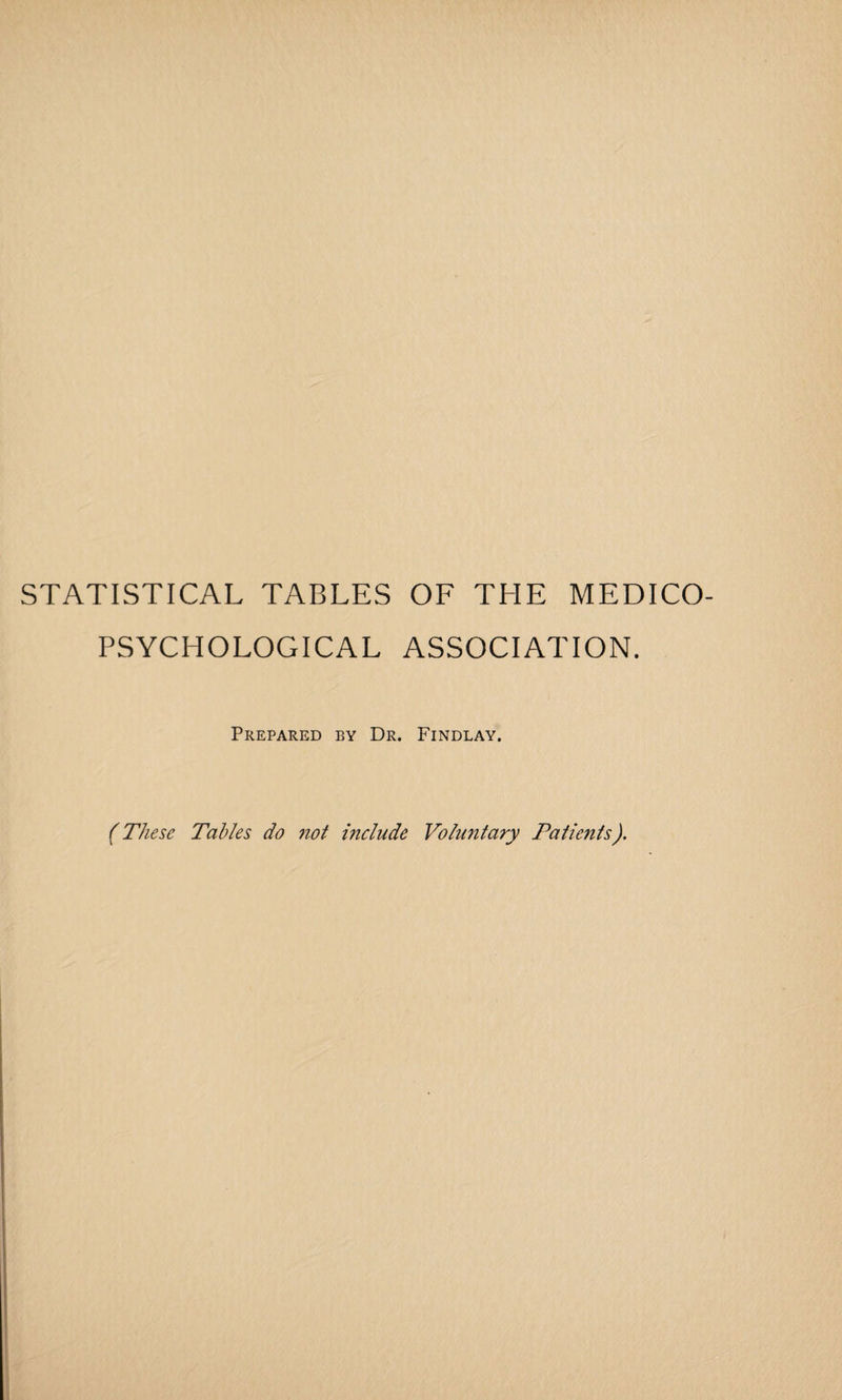 STATISTICAL TABLES OF THE MEDICO- PSYCHOLOGICAL ASSOCIATION. Prepared by Dr. Findlay. (These Tables do not include Voluntary Patients).