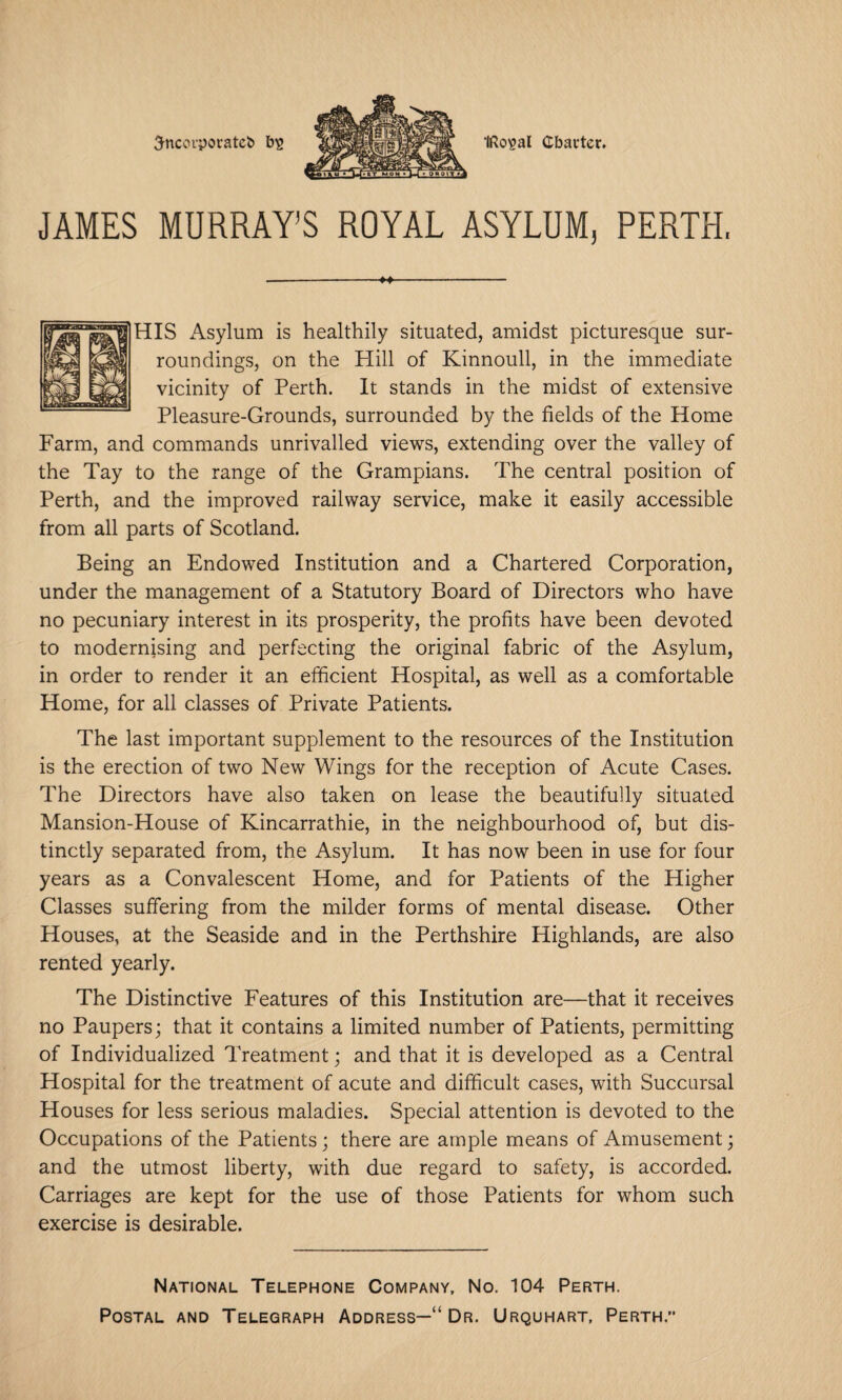 5ncovporatc& bs IRo^al Charter. JAMES MURRAY’S ROYAL ASYLUM, PERTH. HIS Asylum is healthily situated, amidst picturesque sur¬ roundings, on the Hill of Kinnoull, in the immediate vicinity of Perth. It stands in the midst of extensive Pleasure-Grounds, surrounded by the fields of the Home Farm, and commands unrivalled views, extending over the valley of the Tay to the range of the Grampians. The central position of Perth, and the improved railway service, make it easily accessible from all parts of Scotland. Being an Endowed Institution and a Chartered Corporation, under the management of a Statutory Board of Directors who have no pecuniary interest in its prosperity, the profits have been devoted to modernising and perfecting the original fabric of the Asylum, in order to render it an efficient Hospital, as well as a comfortable Home, for all classes of Private Patients. The last important supplement to the resources of the Institution is the erection of two New Wings for the reception of Acute Cases. The Directors have also taken on lease the beautifully situated Mansion-House of Kincarrathie, in the neighbourhood of, but dis¬ tinctly separated from, the Asylum. It has now been in use for four years as a Convalescent Home, and for Patients of the Higher Classes suffering from the milder forms of mental disease. Other Houses, at the Seaside and in the Perthshire Highlands, are also rented yearly. The Distinctive Features of this Institution are—that it receives no Paupers; that it contains a limited number of Patients, permitting of Individualized Treatment; and that it is developed as a Central Hospital for the treatment of acute and difficult cases, with Succursal Houses for less serious maladies. Special attention is devoted to the Occupations of the Patients; there are ample means of Amusement; and the utmost liberty, with due regard to safety, is accorded. Carriages are kept for the use of those Patients for whom such exercise is desirable. National Telephone Company, No. 104 Perth. Postal and Telegraph Address—“ Dr. Urquhart, Perth.