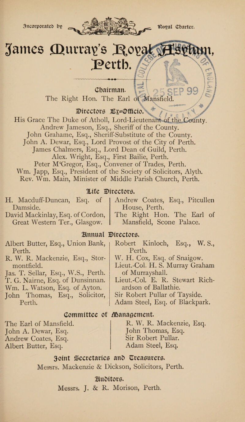 3ncorporate& b^ Iftosal Charter. James Qurra^’s Bertb. Chairman. p' . - ; gpp The Right Hon. The Earl of Mansfield. directors Bj=C*fRcio. His Grace The Duke of Atholl, Lord-Lieutenant of the County. Andrew Jameson, Esq., Sheriff of the County. John Grahame, Esq., Sheriff-Substitute of the County. John A. Dewar, Esq., Lord Provost of the City of Perth. James Chalmers, Esq., Lord Dean of Guild, Perth. Alex. Wright, Esq., First Bailie, Perth. Peter M‘Gregor, Esq., Convener of Trades, Perth. Wm. Japp, Esq., President of the Society of Solicitors, Alyth. Rev. Wm. Main, Minister of Middle Parish Church, Perth. %itc directors. H. Macduff-Duncan, Esq. of Damside. David Mackinlay, Esq. of Cordon, Great Western Ter., Glasgow. Andrew Coates, Esq., Pitcullen House, Perth. The Right Hon. The Earl of Mansfield, Scone Palace. annual Directors. Albert Butter, Esq., Union Bank, Perth. R. W. R. Mackenzie, Esq., Stor- montfield. Jas. T. Sellar, Esq., W.S., Perth. T. G. Nairne, Esq. of Dunsinnan. Wm. L. Watson, Esq. of Ayton. John Thomas, Esq., Solicitor, Perth. Robert Kinloch, Esq., W. S., Perth. W. H. Cox, Esq. of Snaigow. Lieut.-Col. H. S. Murray Graham of Murrayshall. Lieut.-Col. E. R. Stewart Rich¬ ardson of Ballathie. Sir Robert Pullar of Tayside. Adam Steel, Esq. of Blackpark. Committee of The Earl of Mansfield. John A. Dewar, Esq. Andrew Coates, Esq. Albert Butter, Esq. /Hbana^ement. R. W. R. Mackenzie, Esq. John Thomas, Esq. Sir Robert Pullar. Adam Steel, Esq. Joint Secretaries anb {Treasurers. Mes-srs. Mackenzie & Dickson, Solicitors, Perth. Bubitors. Messrs. J. & R. Morison, Perth.