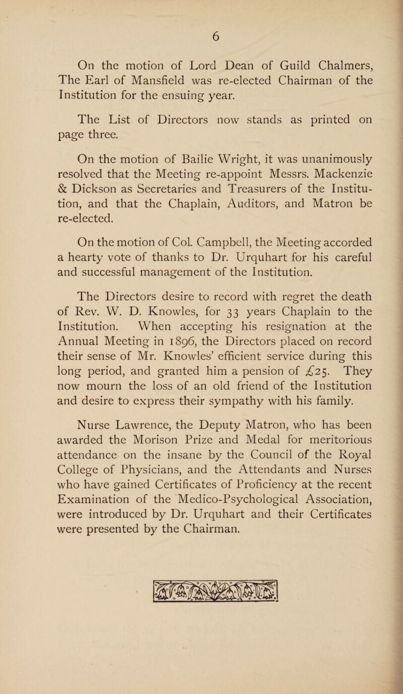 On the motion of Lord Dean of Guild Chalmers, The Earl of Mansfield was re-elected Chairman of the Institution for the ensuing year. The List of Directors now stands as printed on page three. On the motion of Bailie Wright, it was unanimously resolved that the Meeting re-appoint Messrs. Mackenzie & Dickson as Secretaries and Treasurers of the Institu¬ tion, and that the Chaplain, Auditors, and Matron be re-elected. On the motion of Col. Campbell, the Meeting accorded a hearty vote of thanks to Dr. Urquhart for his careful and successful management of the Institution. The Directors desire to record with regret the death of Rev. W. D. Knowles, for 33 years Chaplain to the Institution. When accepting his resignation at the Annual Meeting in 1896, the Directors placed on record their sense of Mr. Knowles’ efficient service during this long period, and granted him a pension of £2$. They now mourn the loss of an old friend of the Institution and desire to express their sympathy with his family. Nurse Lawrence, the Deputy Matron, who has been awarded the Morison Prize and Medal for meritorious attendance on the insane by the Council of the Royal College of Physicians, and the Attendants and Nurses who have gained Certificates of Proficiency at the recent Examination of the Medico-Psychological Association, were introduced by Dr. Urquhart and their Certificates were presented by the Chairman.