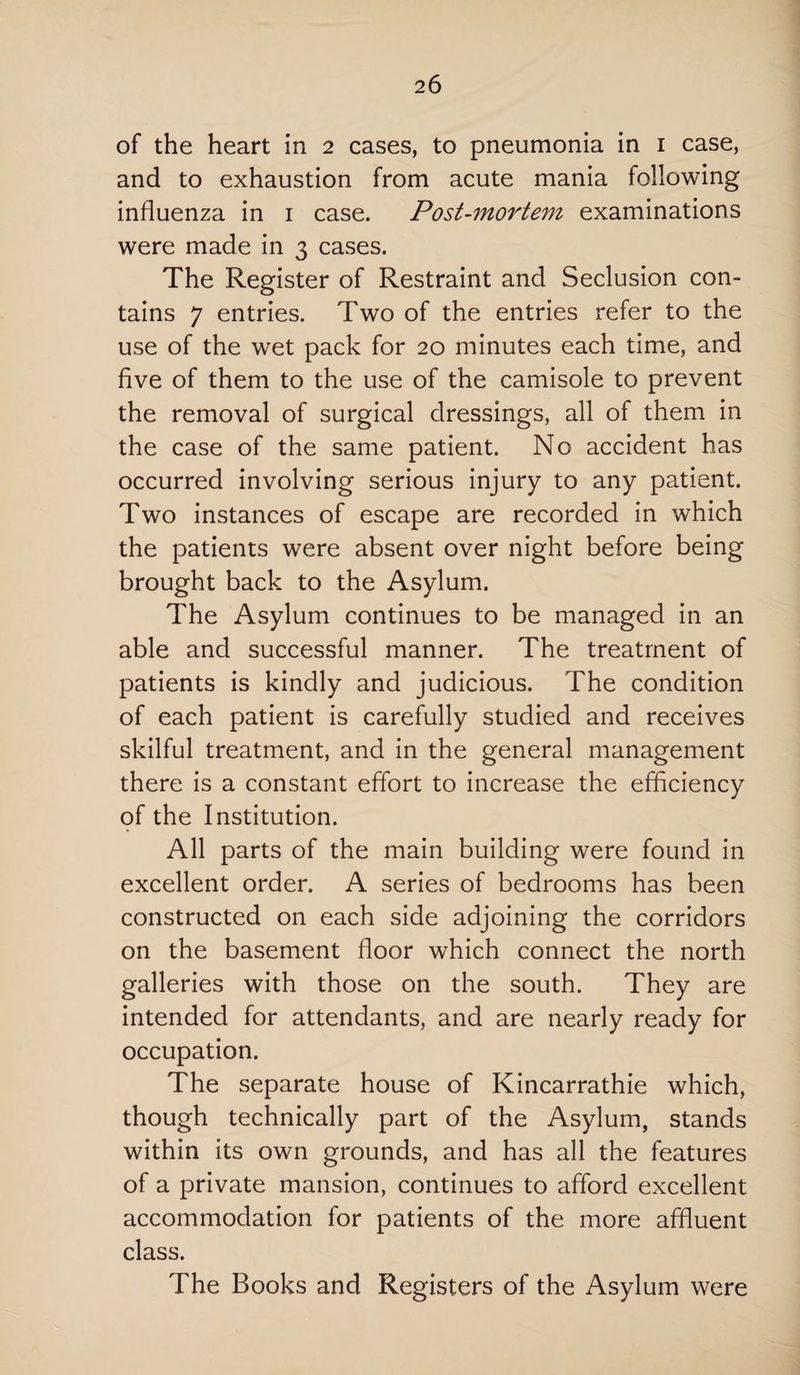 of the heart in 2 cases, to pneumonia in 1 case, and to exhaustion from acute mania following influenza in 1 case. Post-mortem examinations were made in 3 cases. The Register of Restraint and Seclusion con¬ tains 7 entries. Two of the entries refer to the use of the wet pack for 20 minutes each time, and five of them to the use of the camisole to prevent the removal of surgical dressings, all of them in the case of the same patient. No accident has occurred involving serious injury to any patient. Two instances of escape are recorded in which the patients were absent over night before being brought back to the Asylum. The Asylum continues to be managed in an able and successful manner. The treatment of patients is kindly and judicious. The condition of each patient is carefully studied and receives skilful treatment, and in the general management there is a constant effort to increase the efficiency of the Institution. All parts of the main building were found in excellent order. A series of bedrooms has been constructed on each side adjoining the corridors on the basement floor which connect the north galleries with those on the south. They are intended for attendants, and are nearly ready for occupation. The separate house of Kincarrathie which, though technically part of the Asylum, stands within its own grounds, and has all the features of a private mansion, continues to afford excellent accommodation for patients of the more affluent class. The Books and Registers of the Asylum were