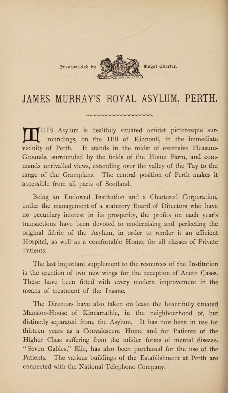 incorporate!) fftosal Charter. JAMES MURRAY’S ROYAL ASYLUM, PERTH. mHIS Asylum is healthily situated amidst picturesque sur¬ roundings, on the Hill of Kinnoull, in the immediate vicinity of Perth. It stands in the midst of extensive Pleasure- Grounds, surrounded by the fields of the Home Farm, and com¬ mands unrivalled views, extending over the valley of the Tay to the range of the Grampians. The central position of Perth makes it accessible from all parts of Scotland. Being an Endowed Institution and a Chartered Corporation, under the management of a statutory Board of Directors who have no pecuniary interest in its prosperity, the profits on each year’s transactions have been devoted to modernising and perfecting the original fabric of the Asylum, in order to render it an efficient Hospital, as well as a comfortable Home, for all classes of Private Patients. The last important supplement to the resources of the Institution is the erection of two new wings for the reception of Acute Cases. These have been fitted with every modern improvement in the means of treatment of the Insane. The Directors have also taken on lease the beautifully situated Mansion-House of Kincarrathie, in the neighbourhood of, but distinctly separated from, the Asylum. It has now been in use for thirteen years as a Convalescent Home and for Patients of the Higher Class suffering from the milder forms of mental disease. “Seven Gables,” Elie, has also been purchased for the use of the Patients. The various buildings of the Establishment at Perth are connected with the National Telephone Company.