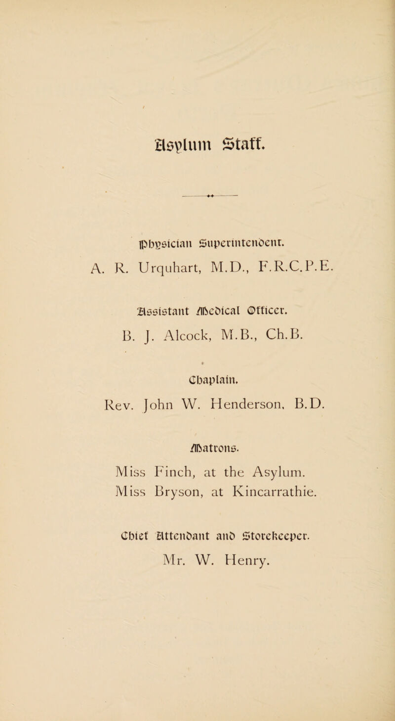 asylum Staff. ---- IPbgsician Supermtenbetu. A. R. Urquhart, M.D., F.R.C.P.E. Assistant /ibcbtcal ©tficcr. B. J. Alcock, M.B., Ch.B. Gbaplatn. Rev. John W. Henderson, B.D. Matrons. Miss Finch, at the Asylum. Miss Bryson, at Kincarrathie. Cbiet attendant anb Storekeeper. Mr. W. Henry.