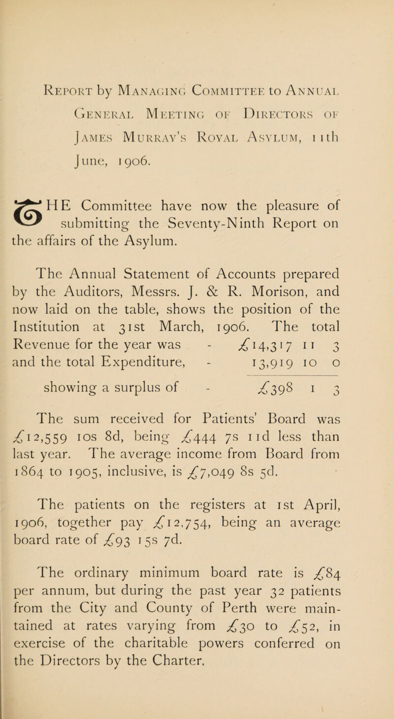 Report by Managing Committee to Annual General Meeting of Directors of James Murray’s Royal Asylum, iith June, 1906. H E Committee have now the pleasure of submitting the Se\renty-N inth Report on the affairs of the Asylum. The Annual Statement of Accounts prepared by the Auditors, Messrs. J. & R. Morison, and now laid on the table, shows the position of the Institution at 31st March, 1906. The total Revenue for the year was - .£14,317 11 3 and the total Expenditure, - 13,919 10 o showing a surplus of - £398 1 3 The sum received for Patients’ Board was £'12,559 1 os 8d, being ££44 7s ncl less than last year. The average income from Board from 1864 to 1905, inclusive, is £7,049 8s 5d. The patients on the registers at 1st April, 1906, together pay £12,754, being an average board rate of £93 15s 7d. The ordinary minimum board rate is £84 per annum, but during the past year 32 patients from the City and County of Perth were main¬ tained at rates varying from £30 to £52, in exercise of the charitable powers conferred on the Directors by the Charter.