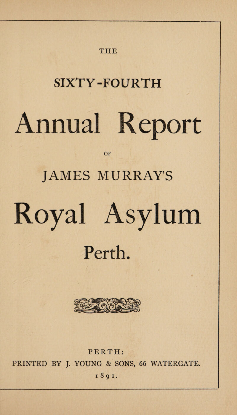 THE SIXTY-FOURTH Annual Report OF JAMES MURRAY’S Royal Asylum Perth. PERTH: PRINTED BY J. YOUNG & SONS, 66 WATERGATE. 1891.