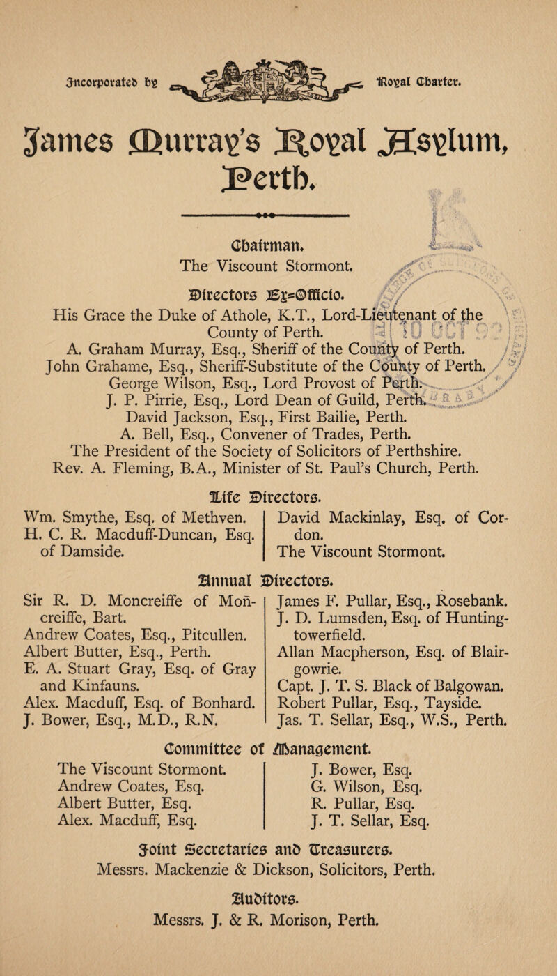 Jncorporatcb big IRoigal Cbattet. James CDurvaig’s So^al J?ertb. Cbalrman* The Viscount Stormont. Directors }£js=®fRcio. His Grace the Duke of Athole, K.T., Lord-Liehfte^nant^qfjhe \VT County of Perth. sO A. Graham Murray, Esq., Sheriff of the County of Perth. Is^j John Grahame, Esq., Sheriff-Substitute of the Colff^y of Perth. / George Wilson, Esq., Lord Provost of Perths.- J. P. Pirrie, Esq., Lord Dean of Guild, Perth! David Jackson, Esq., First Bailie, Perth. A. Bell, Esq., Convener of Trades, Perth. The President of the Society of Solicitors of Perthshire. Rev. A. Fleming, B.A., Minister of St. Paul’s Church, Perth. Xife Directors. Wm. Smythe, Esq. of Methven. H. C. R. Macduff-Duncan, Esq. of Damside. David Mackinlay, Esq. of Cor don. The Viscount Stormont. Bnnual Directors. Sir R. D. Moncreiffe of Mon- creiffe, Bart. Andrew Coates, Esq., Pitcullen. Albert Butter, Esq., Perth. E. A. Stuart Gray, Esq. of Gray and Kinfauns. Alex. Macduff, Esq. of Bonhard. J. Bower, Esq., M.D., R.N. James F. Pullar, Esq., Rosebank. J. D. Lumsden, Esq. of Hunting- towerfield. Allan Macpherson, Esq. of Blair¬ gowrie. Capt. J. T. S. Black of Balgowan. Robert Pullar, Esq., Tayside. Jas. T. Sellar, Esq., W.S., Perth. Committee The Viscount Stormont. Andrew Coates, Esq. Albert Butter, Esq. Alex. Macduff, Esq. Of /nbana^ement J. Bower, Esq. G. Wilson, Esq. R. Pullar, Esq. J. T. Sellar, Esq. Joint Secretaries anb ^Treasurers. Messrs. Mackenzie & Dickson, Solicitors, Perth. Bubitors. Messrs. J. & R. Morison, Perth.