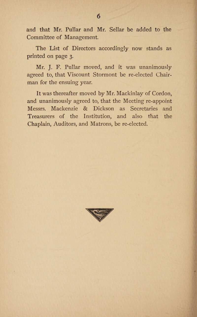 and that Mr. Pullar and Mr. Sellar be added to the Committee of Management. The List of Directors accordingly now stands as printed on page 3. Mr. J. F. Pullar moved, and it was unanimously agreed to, that Viscount Stormont be re-elected Chair¬ man for the ensuing year. It was thereafter moved by Mr. Mackinlay of Cordon, and unanimously agreed to, that the Meeting re-appoint Messrs. Mackenzie & Dickson as Secretaries and Treasurers of the Institution, and also that the Chaplain, Auditors, and Matrons, be re-elected.