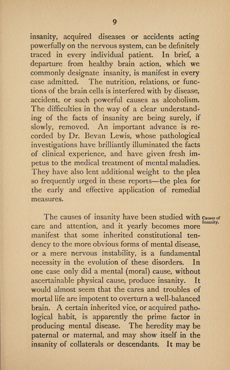 insanity, acquired diseases or accidents acting powerfully on the nervous system, can be definitely traced in every individual patient. In brief, a departure from healthy brain action, which we commonly designate insanity, is manifest in every case admitted. The nutrition, relations, or func¬ tions of the brain cells is interfered with by disease, accident, or such powerful causes as alcoholism. The difficulties in the way of a clear understand¬ ing of the facts of insanity are being surely, if slowly, removed. An important advance is re¬ corded by Dr. Bevan Lewis, whose pathological investigations have brilliantly illuminated the facts of clinical experience, and have given fresh im¬ petus to the medical treatment of mental maladies. They have also lent additional weight to the plea so frequently urged in these reports—the plea for the early and effective application of remedial measures. The causes of insanity have been studied with Causes of , . , . . - Insanity. care and attention, and it yearly becomes more manifest that some inherited constitutional ten¬ dency to the more obvious forms of mental disease, or a mere nervous instability, is a fundamental necessity in the evolution of these disorders. In one case only did a mental (moral) cause, without ascertainable physical cause, produce insanity. It would almost seem that the cares and troubles of mortal life are impotent to overturn a well-balanced brain. A certain inherited vice, or acquired patho¬ logical habit, is apparently the prime factor in producing mental disease. The heredity may be paternal or maternal, and may show itself in the insanity of collaterals or descendants. It may be