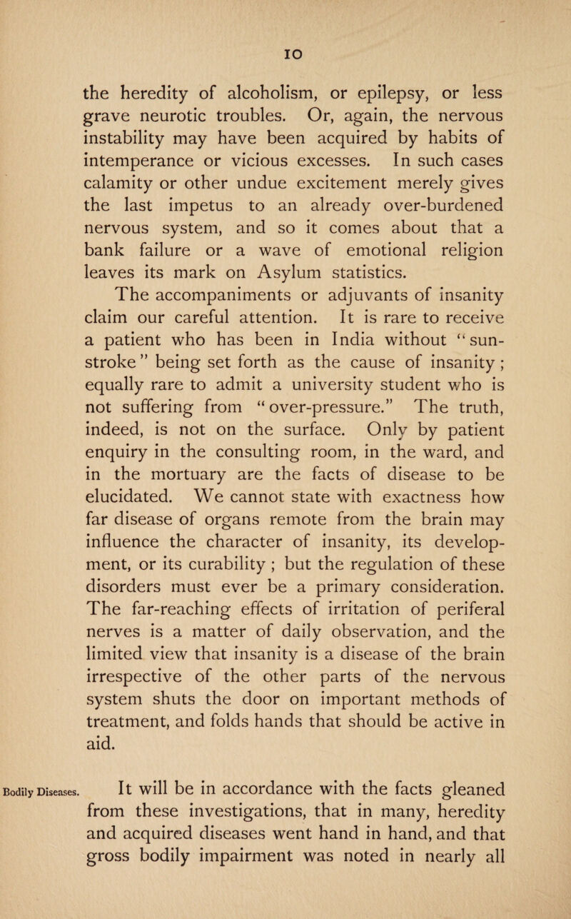 Bodily Diseases. lO the heredity of alcoholism, or epilepsy, or less grave neurotic troubles. Or, again, the nervous instability may have been acquired by habits of intemperance or vicious excesses. In such cases calamity or other undue excitement merely gives the last impetus to an already over-burdened nervous system, and so it comes about that a bank failure or a wave of emotional religion leaves its mark on Asylum statistics. The accompaniments or adjuvants of insanity claim our careful attention. It is rare to receive a patient who has been in India without “sun¬ stroke ” being set forth as the cause of insanity ; equally rare to admit a university student v/ho is not suffering from “over-pressure.” The truth, indeed, is not on the surface. Only by patient enquiry in the consulting room, in the ward, and in the mortuary are the facts of disease to be elucidated. We cannot state with exactness how far disease of organs remote from the brain may influence the character of insanity, its develop¬ ment, or its curability ; but the regulation of these disorders must ever be a primary consideration. The far-reaching effects of irritation of periferal nerves is a matter of daily observation, and the limited view that insanity is a disease of the brain irrespective of the other parts of the nervous system shuts the door on important methods of treatment, and folds hands that should be active in aid. It will be in accordance with the facts gleaned from these investigations, that in many, heredity and acquired diseases went hand in hand, and that gross bodily impairment was noted in nearly all