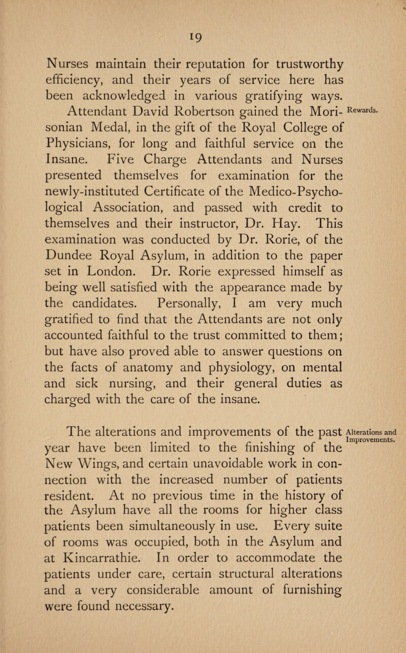 Nurses maintain their reputation for trustworthy efficiency, and their years of service here has been acknowledged in various gratifying ways. Attendant David Robertson gained the Mori- Rewards, sonian Medal, in the gift of the Royal College of Physicians, for long and faithful service on the Insane. Five Charge Attendants and Nurses presented themselves for examination for the newly-instituted Certificate of the Medico-Psycho¬ logical Association, and passed with credit to themselves and their instructor. Dr. Hay. This examination was conducted by Dr. Rorie, of the Dundee Royal Asylum, in addition to the paper set in London. Dr. Rorie expressed himself as being well satisfied with the appearance made by the candidates. Personally, I am very much gratified to find that the Attendants are not only accounted faithful to the trust committed to them; but have also proved able to answer questions on the facts of anatomy and physiology, on mental and sick nursing, and their general duties as charged with the care of the insane. The alterations and improvements of the past Alterations and , , 1--11 r-1* r i Improvements. year have been limited to the hmshing oi the New Wings, and certain unavoidable work in con¬ nection with the increased number of patients resident. At no previous time in the history of the Asylum have all the rooms for higher class patients been simultaneously in use. Every suite of rooms was occupied, both in the Asylum and at Kincarrathie. In order to accommodate the patients under care, certain structural alterations and a very considerable amount of furnishing were found necessary.