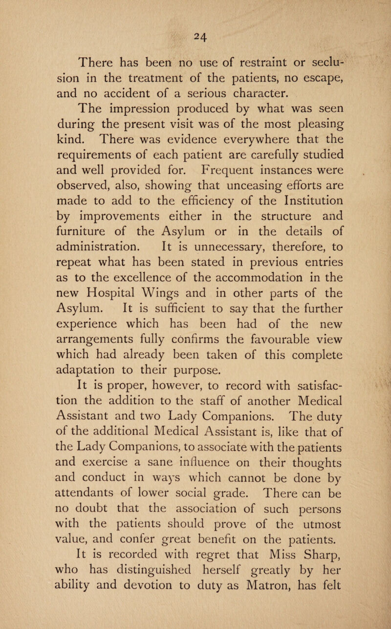 There has been no use of restraint or seclu¬ sion in the treatment of the patients, no escape, and no accident of a serious character. The impression produced by what was seen during the present visit was of the most pleasing kind. There was evidence everywhere that the requirements of each patient are carefully studied and well provided for. Frequent instances were observed, also, showing that unceasing efforts are made to add to the efficiency of the Institution by improvements either in the structure and furniture of the Asylum or in the details of administration. It is unnecessary, therefore, to repeat what has been stated in previous entries as to the excellence of the accommodation in the new Hospital Wings and in other parts of the Asylum. It is sufficient to say that the further experience which has been had of the new arrangements fully confirms the favourable view which had already been taken of this complete adaptation to their purpose. It is proper, however, to record with satisfac¬ tion the addition to the staff of another Medical Assistant and two Lady Companions. The duty of the additional Medical Assistant is, like that of the Lady Companions, to associate with the patients and exercise a sane influence on their thoughts and conduct in ways which cannot be done by attendants of lower social grade. There can be no doubt that the association of such persons with the patients should prove of the utmost value, and confer great benefit on the patients. It is recorded with regret that Miss Sharp, who has distinguished herself greatly by her ability and devotion to duty as Matron, has felt