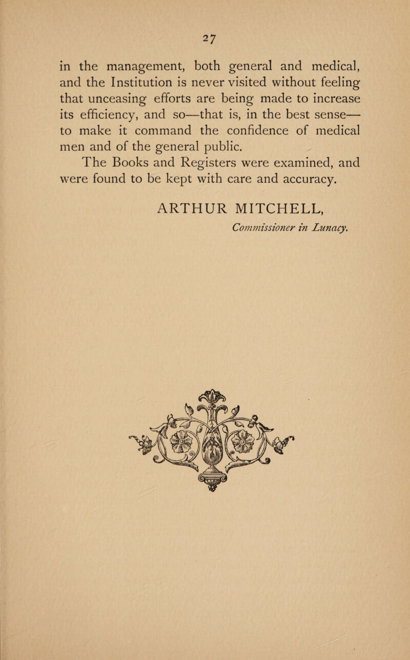 in the management, both general and medical, and the Institution is never visited without feeling that unceasing efforts are being made to increase its efficiency, and so—that is, in the best sense— to make it command the confidence of medical men and of the general public. The Books and Registers were examined, and were found to be kept with care and accuracy. ARTHUR MITCHELL, Commissioner in Lunacy.