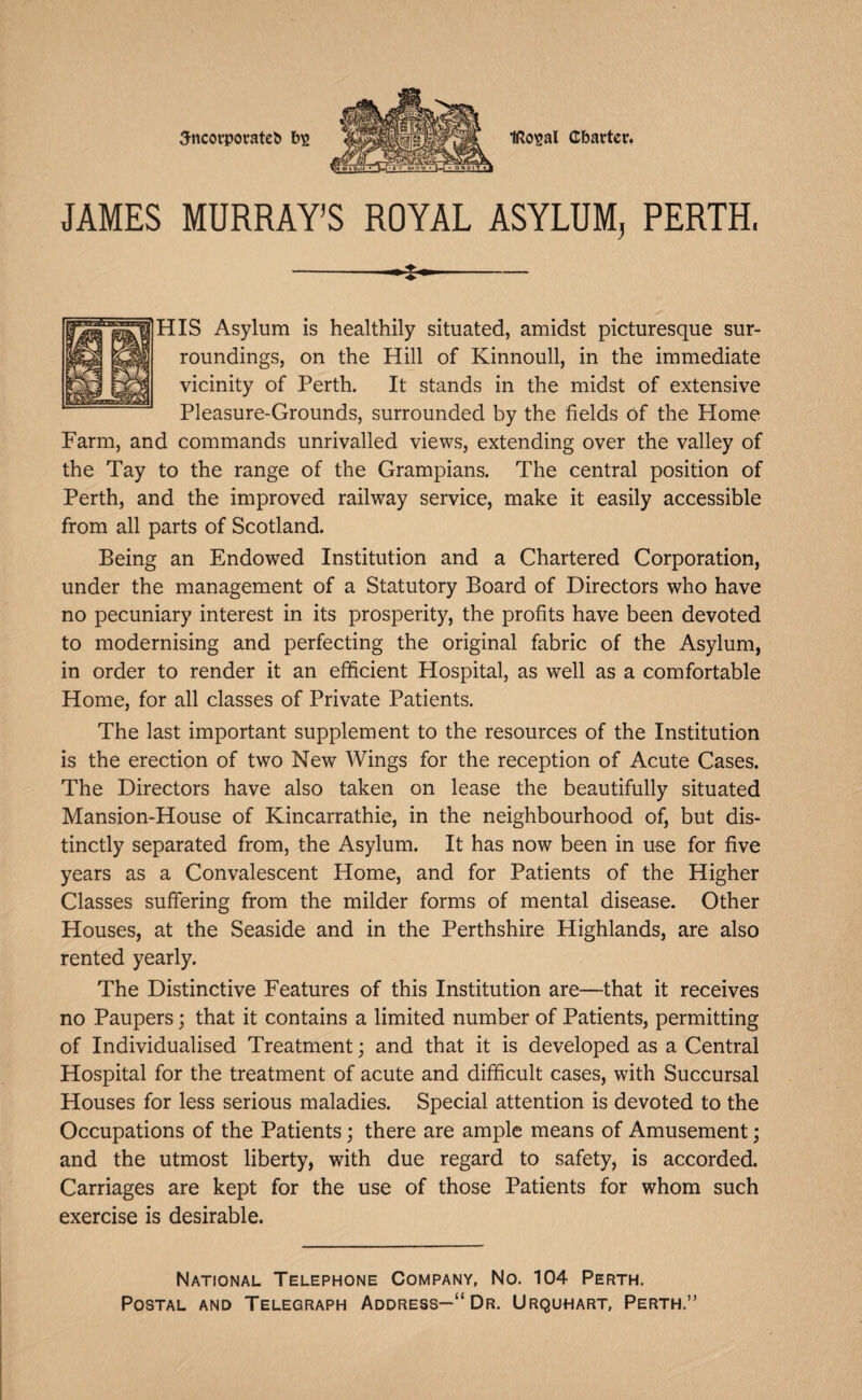 5ncorporate^ IRoisal Chatter. JAMES MURRAY’S ROYAL ASYLUM, PERTH. HIS Asylum is healthily situated, amidst picturesque sur¬ roundings, on the Hill of Kinnoull, in the immediate vicinity of Perth. It stands in the midst of extensive Pleasure-Grounds, surrounded by the fields Of the Home Farm, and commands unrivalled views, extending over the valley of the Tay to the range of the Grampians. The central position of Perth, and the improved railway service, make it easily accessible from all parts of Scotland. Being an Endowed Institution and a Chartered Corporation, under the management of a Statutory Board of Directors who have no pecuniary interest in its prosperity, the profits have been devoted to modernising and perfecting the original fabric of the Asylum, in order to render it an efficient Hospital, as well as a comfortable Home, for all classes of Private Patients. The last important supplement to the resources of the Institution is the erection of two New Wings for the reception of Acute Cases. The Directors have also taken on lease the beautifully situated Mansion-House of Kincarrathie, in the neighbourhood of, but dis¬ tinctly separated from, the Asylum. It has now been in use for five years as a Convalescent Home, and for Patients of the Higher Classes suffering from the milder forms of mental disease. Other Houses, at the Seaside and in the Perthshire Highlands, are also rented yearly. The Distinctive Features of this Institution are—that it receives no Paupers; that it contains a limited number of Patients, permitting of Individualised Treatment; and that it is developed as a Central Hospital for the treatment of acute and difficult cases, with Succursal Houses for less serious maladies. Special attention is devoted to the Occupations of the Patients; there are ample means of Amusement; and the utmost liberty, with due regard to safety, is accorded. Carriages are kept for the use of those Patients for whom such exercise is desirable. National Telephone Company, No. 104 Perth. Postal and Telegraph Address—“Dr. Urquhart, Perth.”