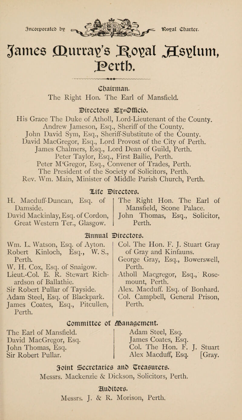 3ncoipovatel> fcs Irto^al Charter. James .CDut't'av'e- jECs<j>lum, Bertb. Chairman. The Right Hon. The Earl of Mansfield. Birectors }££=©fficio. His Grace The Duke of Atholl, Lord-Lieutenant of the County. Andrew Jameson, Esq., Sheriff of the County. John David Sym, Esq., Sheriff-Substitute of the County. David MacGregor, Esq., Lord Provost of the City of Perth. James Chalmers, Esq., Lord Dean of Guild, Perth. Peter Taylor, Esq., First Bailie, Perth. Peter M£Gregor, Esq., Convener of Trades, Perth. The President of the Society of Solicitors, Perth. Rev. Wm. Main, Minister of Middle Parish Church, Perth. Xife Btrectors. H. Macduff-Duncan, Esq. of Damside. David Mackinlay, Esq. of Cordon, Great Western Ter., Glasgow. The Right Hon. The Earl of Mansfield, Scone Palace. John Thomas, Esq., Solicitor, Perth. annual Birectors. Wm. L. Watson, Esq. of Ayton. Robert Kinloch, Esq., W. S., Perth. W. H. Cox, Esq. of Snaigow. Lieut.-Col. E. R. Stewart Rich¬ ardson of Ballathie. Sir Robert Pullar of Tayside. Adam Steel, Esq. of Blackpark. James Coates, Esq., Pitcullen, Perth. Col. The Hon. F. J. Stuart Gray of Gray and Kinfauns. George Gray, Esq., Bowerswell, Perth. Atholl Macgregor, Esq.,' Rose- mount, Perth. Alex. Macduff. Esq. of Bonhard. Col. Campbell, General Prison, Perth. Committee of The Earl of Mansfield. David MacGregor, Esq. John Thomas, Esq. Sir Robert Pullar. /Iftanagement Adam Steel, Esq. James Coates, Esq. Col. The Hon. F. J. Stuart Alex Macduff, Esq. [Gray. Toint Secretaries anfc ^Treasurers. Messrs. Mackenzie & Dickson, Solicitors, Perth. auditors. Messrs. J. & R. Morison, Perth.