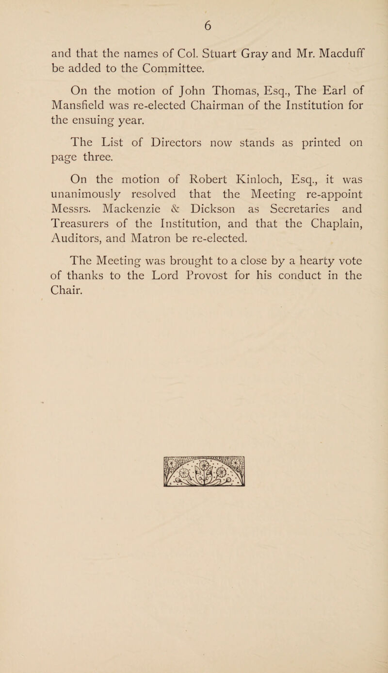 and that the names of Col. Stuart Gray and Mr. Macduff be added to the Committee. On the motion of John Thomas, Esq., The Earl of Mansfield was re-elected Chairman of the Institution for the ensuing year. The List of Directors now stands as printed on page three. On the motion of Robert Kinloch, Esq., it was unanimously resolved that the Meeting re-appoint Messrs. Mackenzie & Dickson as Secretaries and Treasurers of the Institution, and that the Chaplain, Auditors, and Matron be re-elected. The Meeting was brought to a close by a hearty vote of thanks to the Lord Provost for his conduct in the Chair.