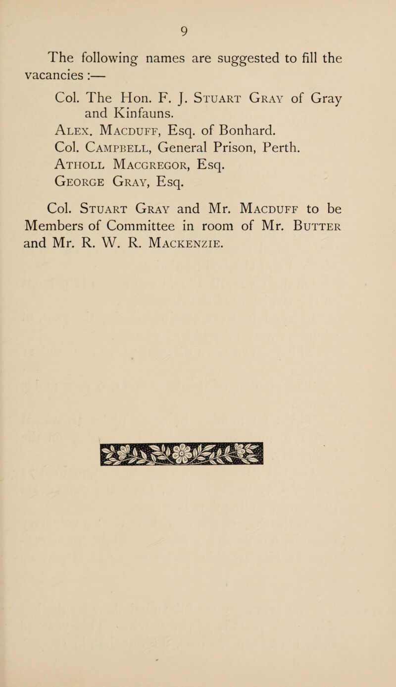 The following names are suggested to fill the vacancies :— Col. The Hon. F. J. Stuart Gray of Gray and Kinfauns. Alex. Macduff, Esq. of Bonhard. Col. Campbell, General Prison, Perth. Atholl Macgregor, Esq. George Gray, Esq. Col. Stuart Gray and Mr. Macduff to be Members of Committee in room of Mr. Butter and Mr. R. W. R. Mackenzie.