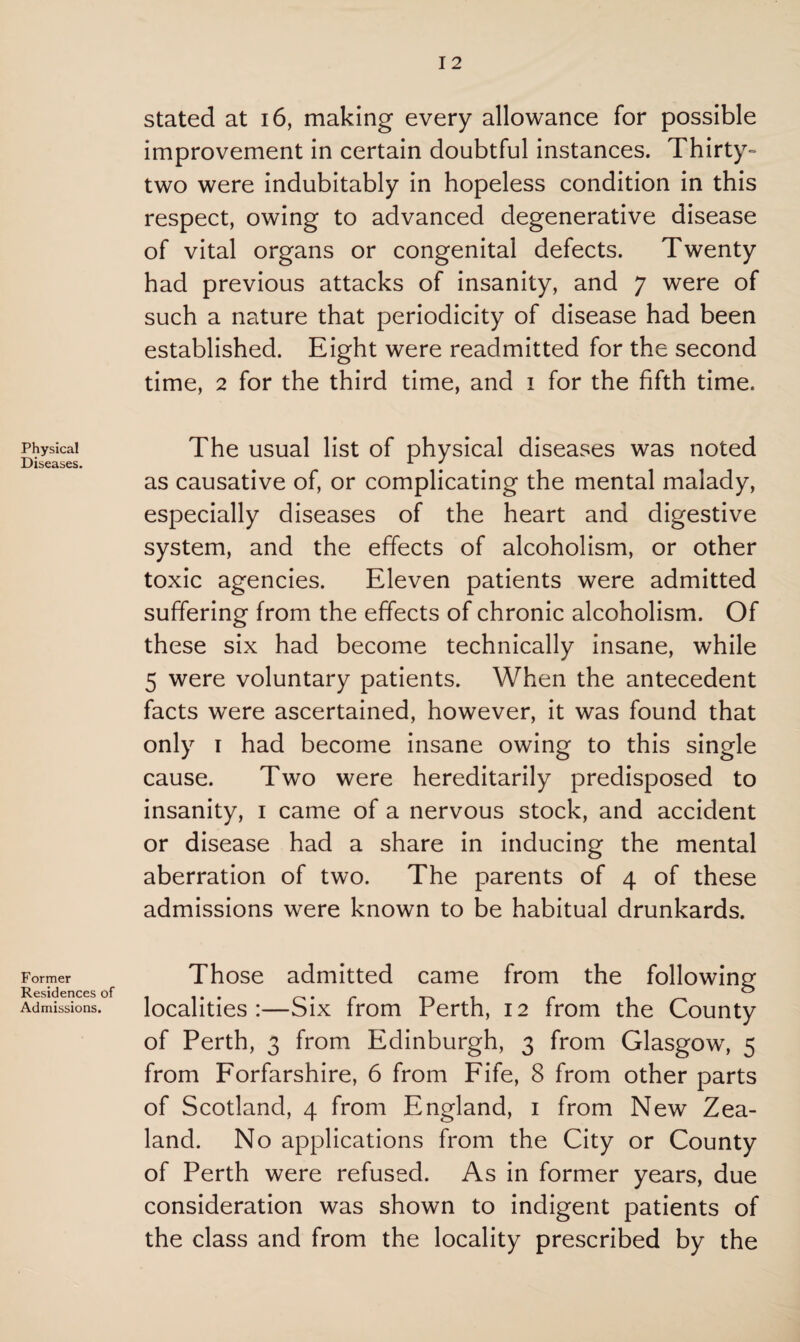 Physical Diseases. Former Residences of Admissions. stated at 16, making every allowance for possible improvement in certain doubtful instances. Thirty- two were indubitably in hopeless condition in this respect, owing to advanced degenerative disease of vital organs or congenital defects. Twenty had previous attacks of insanity, and 7 were of such a nature that periodicity of disease had been established. Eight were readmitted for the second time, 2 for the third time, and 1 for the fifth time. The usual list of physical diseases was noted as causative of, or complicating the mental malady, especially diseases of the heart and digestive system, and the effects of alcoholism, or other toxic agencies. Eleven patients were admitted suffering from the effects of chronic alcoholism. Of these six had become technically insane, while 5 were voluntary patients. When the antecedent facts were ascertained, however, it was found that only 1 had become insane owing to this single cause. Two were hereditarily predisposed to insanity, 1 came of a nervous stock, and accident or disease had a share in inducing the mental aberration of two. The parents of 4 of these admissions were known to be habitual drunkards. Those admitted came from the following localities:—Six from Perth, 12 from the County of Perth, 3 from Edinburgh, 3 from Glasgow, 5 from Forfarshire, 6 from Fife, 8 from other parts of Scotland, 4 from England, 1 from New Zea¬ land. No applications from the City or County of Perth were refused. As in former years, due consideration was shown to indigent patients of the class and from the locality prescribed by the