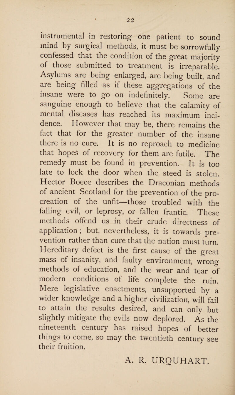 instrumental in restoring one patient to sound mind by surgical methods, it must be sorrowfully confessed that the condition of the great majority of those submitted to treatment is irreparable. Asylums are being enlarged, are being built, and are being filled as if these aggregations of the insane were to go on indefinitely. Some are sanguine enough to believe that the calamity of mental diseases has reached its maximum inci¬ dence. However that may be, there remains the fact that for the greater number of the insane there is no cure. It is no reproach to medicine that hopes of recovery for them are futile. The remedy must be found in prevention. It is too late to lock the door when the steed is stolen. Hector Boece describes the Draconian methods of ancient Scotland for the prevention of the pro¬ creation of the unfit—those troubled with the falling evil, or leprosy, or fallen frantic. These methods offend us in their crude directness of application ; but, nevertheless, it is towards pre¬ vention rather than cure that the nation must turn. Hereditary defect is the first cause of the great mass of insanity, and faulty environment, wrong methods of education, and the wear and tear of modern conditions of life complete the ruin. Mere legislative enactments, unsupported by a wider knowledge and a higher civilization, will fail to attain the results desired, and can only but slightly mitigate the evils now deplored. As the nineteenth century has raised hopes of better things to come, so may the twentieth century see their fruition. A. R. UROUHART. i