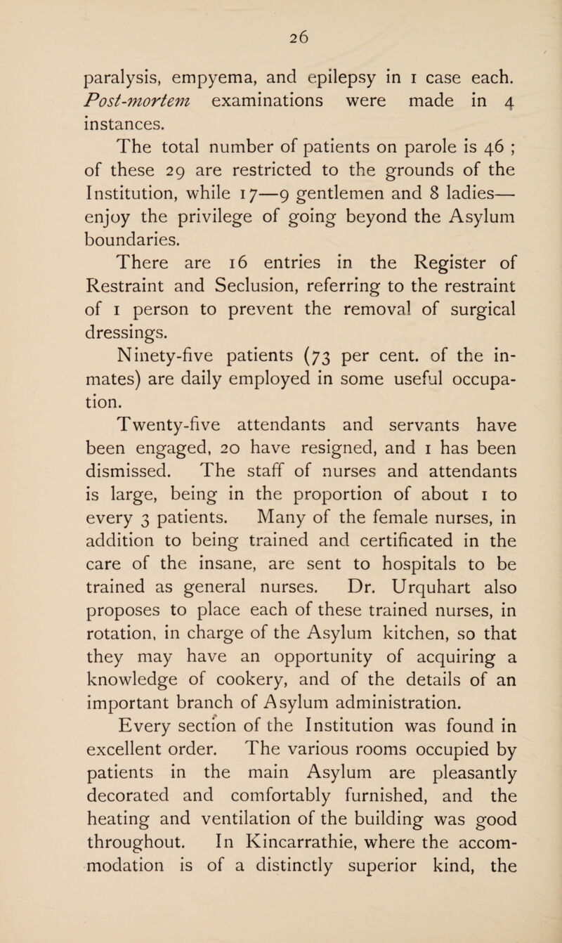 paralysis, empyema, and epilepsy in i case each. Post-mortem examinations were made in 4 instances. The total number of patients on parole is 46 ; of these 29 are restricted to the grounds of the Institution, while 17—9 gentlemen and 8 ladies— enjoy the privilege of going beyond the Asylum boundaries. There are 16 entries in the Register of Restraint and Seclusion, referring to the restraint of 1 person to prevent the removal of surgical dressings. Ninety-five patients (73 per cent, of the in¬ mates) are daily employed in some useful occupa¬ tion. Twenty-five attendants and servants have been engaged, 20 have resigned, and 1 has been dismissed. The staff of nurses and attendants is large, being in the proportion of about 1 to every 3 patients. Many of the female nurses, in addition to being trained and certificated in the care of the insane, are sent to hospitals to be trained as general nurses. Dr. Urquhart also proposes to place each of these trained nurses, in rotation, in charge of the Asylum kitchen, so that they may have an opportunity of acquiring a knowledge of cookery, and of the details of an important branch of Asylum administration. Every section of the Institution was found in excellent order. The various rooms occupied by patients in the main Asylum are pleasantly decorated and comfortably furnished, and the heating and ventilation of the building was good throughout. In Kincarrathie, where the accom¬ modation is of a distinctly superior kind, the