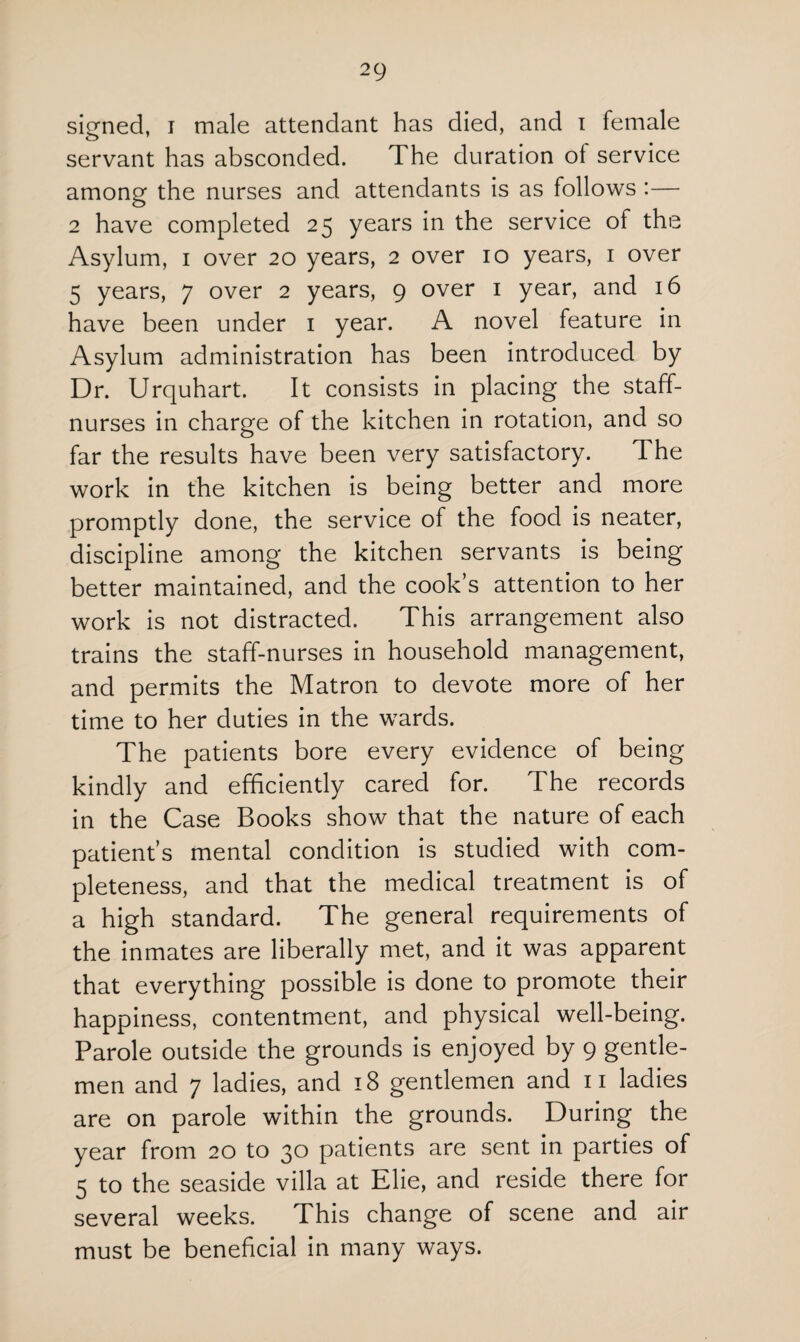 signed, i male attendant has died, and i female servant has absconded. The duration ol service among the nurses and attendants is as follows :— 2 have completed 25 years in the service of the Asylum, 1 over 20 years, 2 over 10 years, 1 over 5 years, 7 over 2 years, 9 over 1 year, and 16 have been under 1 year. A novel feature in Asylum administration has been introduced by Dr. Urquhart. It consists in placing the staff- nurses in charge of the kitchen in rotation, and so far the results have been very satisfactory. The work in the kitchen is being better and more promptly done, the service of the food is neater, discipline among the kitchen servants is being better maintained, and the cook’s attention to her work is not distracted. This arrangement also trains the staff-nurses in household management, and permits the Matron to devote more of her time to her duties in the wards. The patients bore every evidence of being kindly and efficiently cared for. The records in the Case Books show that the nature of each patient’s mental condition is studied with com¬ pleteness, and that the medical treatment is of a high standard. The general requirements of the inmates are liberally met, and it was apparent that everything possible is done to promote their happiness, contentment, and physical well-being. Parole outside the grounds is enjoyed by 9 gentle¬ men and 7 ladies, and 18 gentlemen and n ladies are on parole within the grounds. During the year from 20 to 30 patients are sent in parties of 5 to the seaside villa at Elie, and reside there for several weeks. This change of scene and air must be beneficial in many ways.