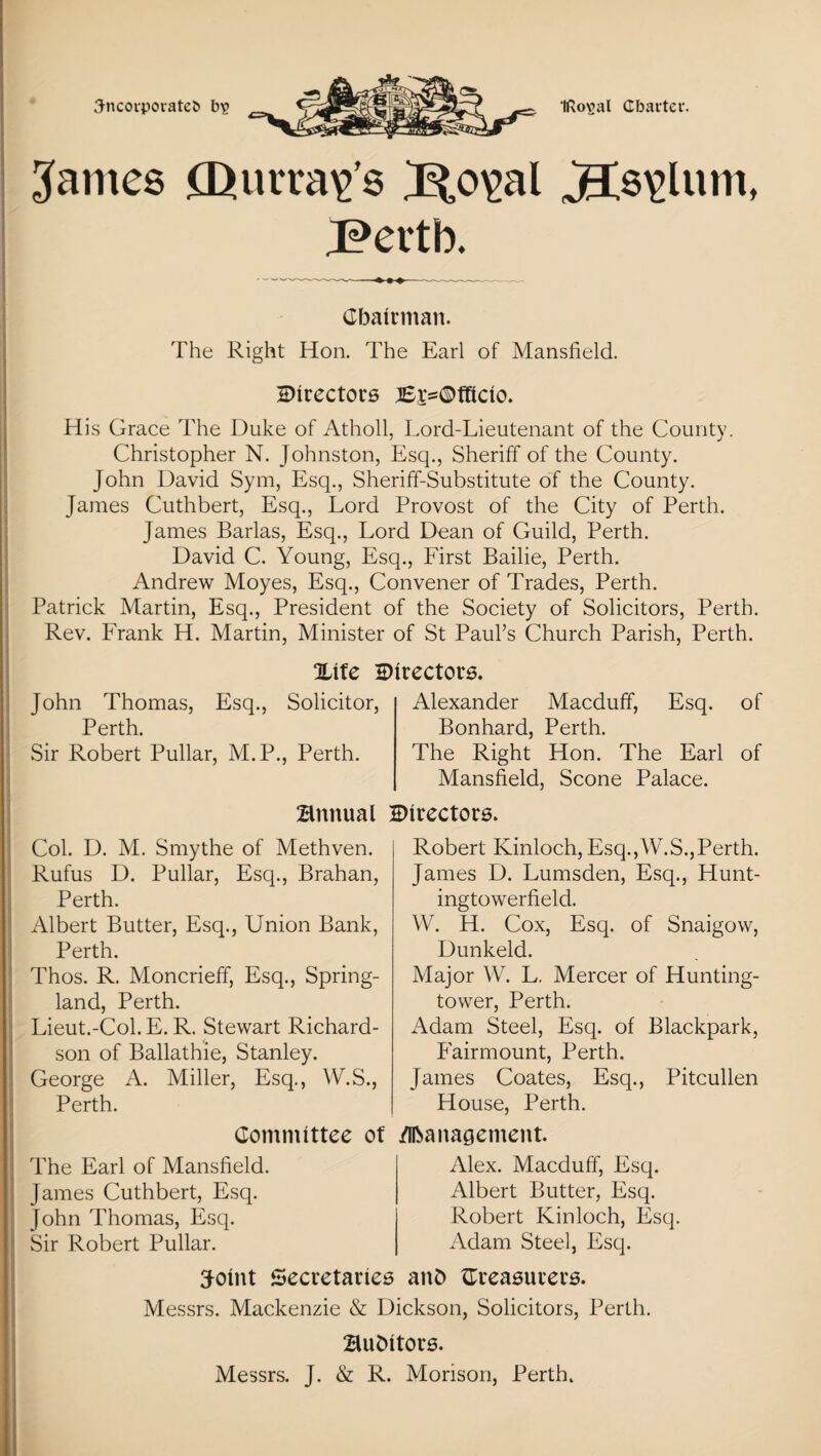 3-ncovporatet> bit? tRoval Charter. Barnes IQ arrays B,o\>al jBt8\>lum, J?>ertb. Chairman. The Right Hon. The Earl of Mansfield. Directors B^Dfticio. His Grace The Duke of Atholl, Lord-Lieutenant of the County. Christopher N. Johnston, Esq., Sheriff of the County. John David Sym, Esq., Sheriff-Substitute of the County. James Cuthbert, Esq., Lord Provost of the City of Perth. James Barlas, Esq., Lord Dean of Guild, Perth. David C. Young, Esq., First Bailie, Perth. Andrew Moyes, Esq., Convener of Trades, Perth. Patrick Martin, Esq., President of the Society of Solicitors, Perth. Rev. Frank H. Martin, Minister of St Paul’s Church Parish, Perth. %ife directors. John Thomas, Esq., Solicitor, Perth. Sir Robert Pullar, M.P., Perth. Alexander Macduff, Esq. of Bonhard, Perth. The Right Hon. The Earl of Mansfield, Scone Palace. Bmtual Directors. Col. D. M. Smythe of Methven. Rufus D. Pullar, Esq., Brahan, Perth. Albert Butter, Esq., Union Bank, Perth. Thos. R. Moncrieff, Esq., Spring- land, Perth. Lieut.-Col. E. R. Stewart Richard¬ son of Ballathie, Stanley. George A. Miller, Esq., W.S., Perth. Robert Kinloch, Esq.,W.S.,Perth. James D. Lumsden, Esq., Hunt- ingtowerfield. W. H. Cox, Esq. of Snaigow, Dunkeld. Major W. L. Mercer of Hunting- tower, Perth. Adam Steel, Esq. of Blackpark, Fairmount, Perth. James Coates, Esq., Pitcullen House, Perth. Committee of Management. The Earl of Mansfield. James Cuthbert, Esq. John Thomas, Esq. Sir Robert Pullar. Alex. Macduff, Esq. Albert Butter, Esq. Robert Kinloch, Esq. Adam Steel, Esq. ffroint Secretaries anb ^Treasurers. Messrs. Mackenzie & Dickson, Solicitors, Perth. Bubttors. Messrs. J. & R. Morison, Perth.