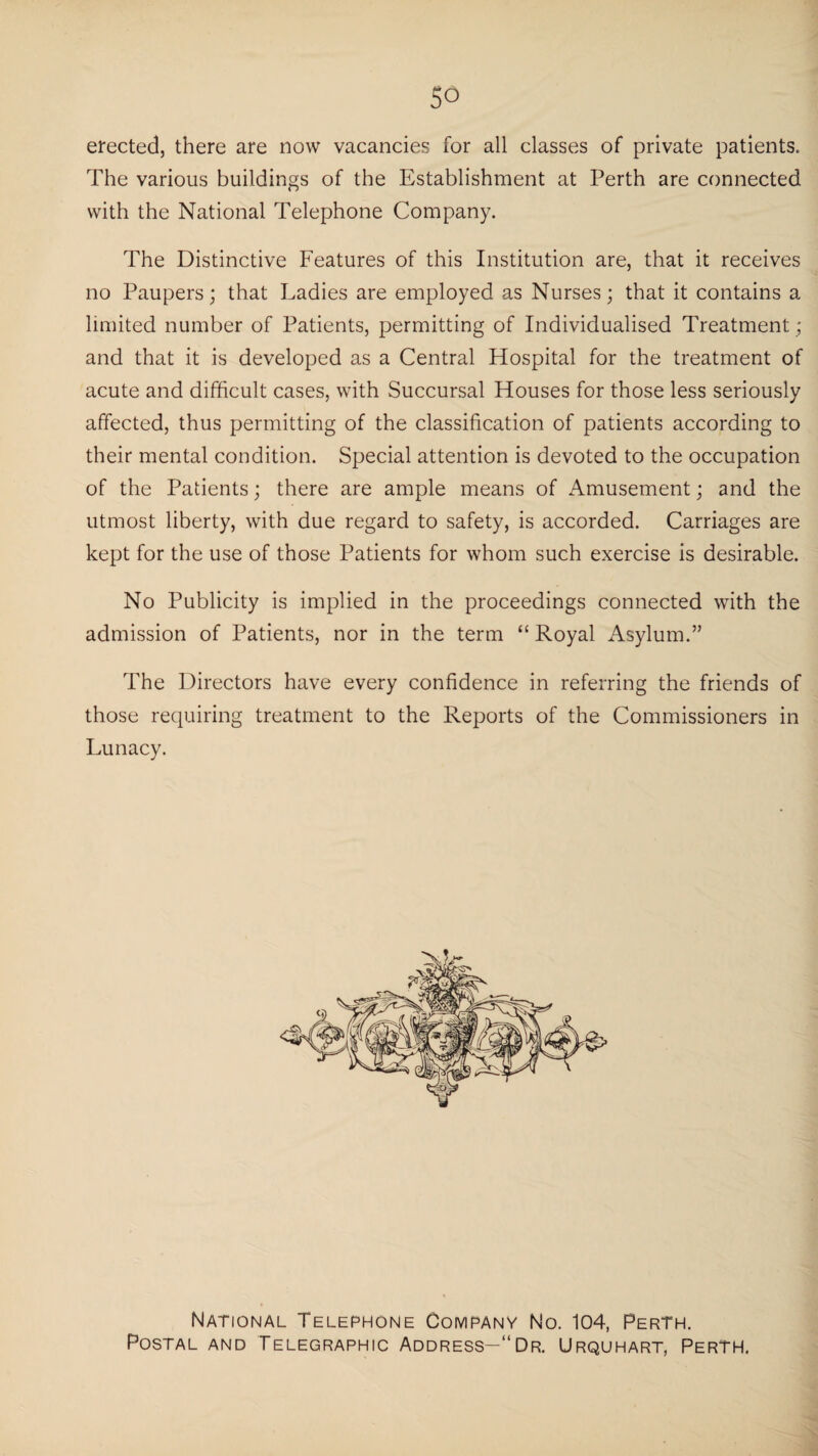 So erected, there are now vacancies for all classes of private patients. The various buildings of the Establishment at Perth are connected with the National Telephone Company. The Distinctive Features of this Institution are, that it receives no Paupers; that Ladies are employed as Nurses; that it contains a limited number of Patients, permitting of Individualised Treatment ; and that it is developed as a Central Hospital for the treatment of acute and difficult cases, with Succursal Houses for those less seriously affected, thus permitting of the classification of patients according to their mental condition. Special attention is devoted to the occupation of the Patients; there are ample means of Amusement; and the utmost liberty, with due regard to safety, is accorded. Carriages are kept for the use of those Patients for whom such exercise is desirable. No Publicity is implied in the proceedings connected with the admission of Patients, nor in the term “ Royal Asylum.” The Directors have every confidence in referring the friends of those requiring treatment to the Reports of the Commissioners in Lunacy. National Telephone Company No. 104, Perth. Postal and Telegraphic Address—“Dr. Urquhart, Perth.