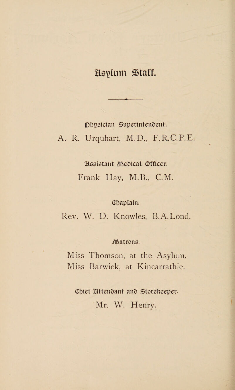 Hs\>lum Staff. Ipbgsidan Superintendent. A. R. Urquhart, M.D., F.R.C.P.E. Bssletant /Ibedtcal ©fticer. Frank Hay, M.B., C.M. Chaplain. Rev. W. D. Knowles, B.A.Lond. /Ibatrons. Miss Thomson, at the Asylum. Miss Barwick, at Kincarrathie. Cbief attendant and Storekeeper. Mr. W. Henry.