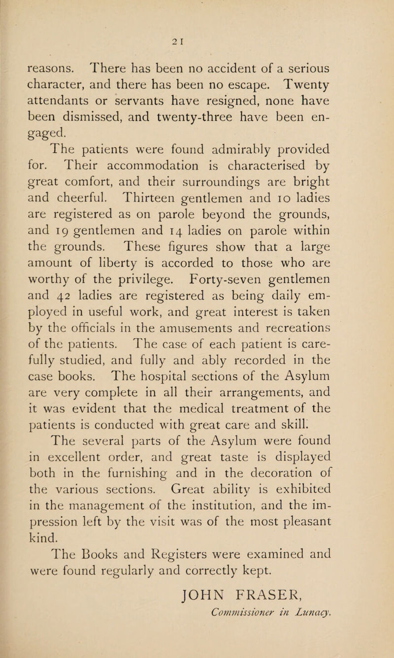 reasons. There has been no accident of a serious character, and there has been no escape. Twenty attendants or servants have resigned, none have been dismissed, and twenty-three have been en- gaged. The patients were found admirably provided for. Their accommodation is characterised by great comfort, and their surroundings are bright and cheerful. Thirteen gentlemen and io ladies are registered as on parole beyond the grounds, and 19 gentlemen and 14 ladies on parole within the grounds. These figures show that a large amount of liberty is accorded to those who are worthy of the privilege. Forty-seven gentlemen and 42 ladies are registered as being daily em¬ ployed in useful work, and great interest is taken by the officials in the amusements and recreations of the patients. The case of each patient is care¬ fully studied, and fully and ably recorded in the case books. The hospital sections of the Asylum are very complete in all their arrangements, and it was evident that the medical treatment of the patients is conducted with great care and skill. The several parts of the Asylum were found in excellent order, and great taste is displayed both in the furnishing and in the decoration of the various sections. Great ability is exhibited in the management of the institution, and the im¬ pression left by the visit was of the most pleasant kind. The Books and Registers were examined and were found regularly and correctly kept. JOHN FRASER, Commissioner in Lunacy.