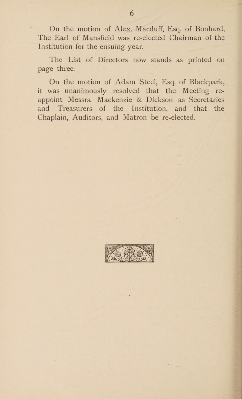 On the motion of Alex. Macduff, Esq. of Bonhard, The Earl of Mansfield was re-elected Chairman of the Institution for the ensuing year. The List of Directors now stands as printed on page three. On the motion of Adam Steel, Esq. of Blackpark, it was unanimously resolved that the Meeting re¬ appoint Messrs. Mackenzie & Dickson as Secretaries and Treasurers of the Institution, and that the Chaplain, Auditors, and Matron be re-elected.