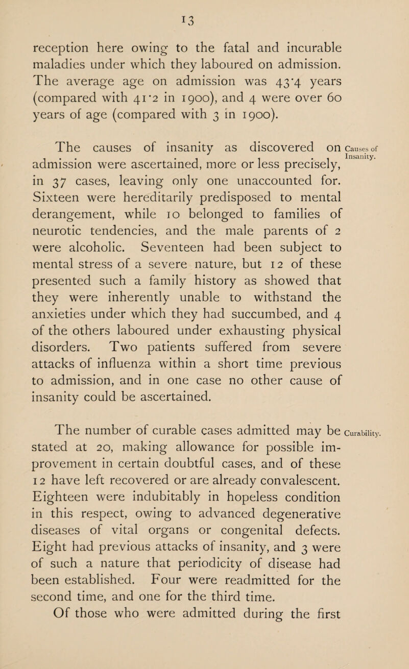 reception here owing to the fatal and incurable maladies under which they laboured on admission. The average age on admission was 43*4 years (compared with 41*2 in 1900), and 4 were over 60 years of age (compared with 3 in 1900). The causes of insanity as discovered on admission were ascertained, more or less precisely, in 37 cases, leaving only one unaccounted for. Sixteen were hereditarily predisposed to mental derangement, w7hile 10 belonged to families of neurotic tendencies, and the male parents of 2 were alcoholic. Seventeen had been subject to mental stress of a severe nature, but 12 of these presented such a family history as showed that they were inherently unable to withstand the anxieties under which they had succumbed, and 4 of the others laboured under exhausting physical disorders. Two patients suffered from severe attacks of influenza within a short time previous to admission, and in one case no other cause of insanity could be ascertained. The number of curable cases admitted may be stated at 20, making allowance for possible im¬ provement in certain doubtful cases, and of these 12 have left recovered or are already convalescent. Eighteen were indubitably in hopeless condition in this respect, owing to advanced degenerative diseases of vital organs or congenital defects. Eight had previous attacks of insanity, and 3 were of such a nature that periodicity of disease had been established. Four were readmitted for the second time, and one for the third time. Of those who were admitted during the first Causes of Insanity. Curability.