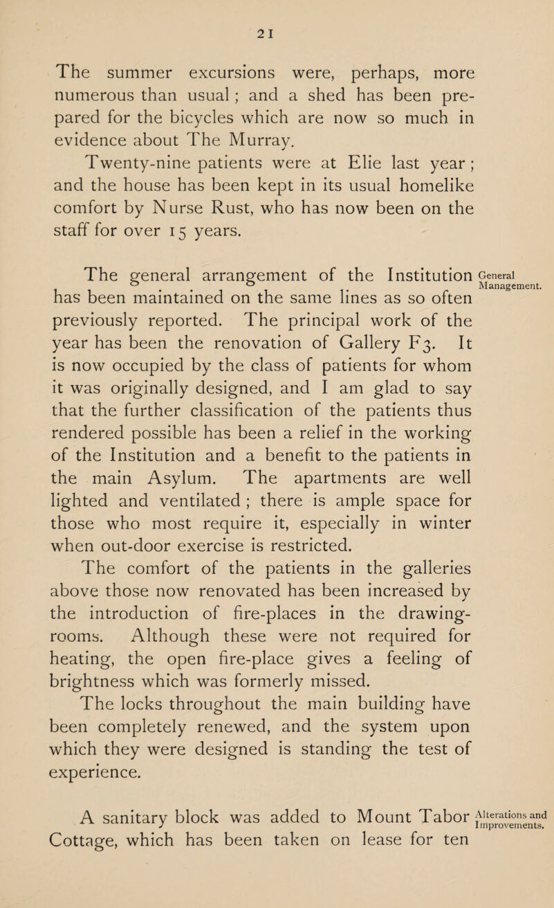 The summer excursions were, perhaps, more numerous than usual ; and a shed has been pre¬ pared for the bicycles which are now so much in evidence about The Murray. Twenty-nine patients were at Elie last year; and the house has been kept in its usual homelike comfort by Nurse Rust, who has now been on the staff for over 15 years. The general arrangement of the Institution General 0 0 Management. has been maintained on the same lines as so often previously reported. The principal work of the year has been the renovation of Gallery F3. It is now occupied by the class of patients for whom it was originally designed, and I am glad to say that the further classification of the patients thus rendered possible has been a relief in the working of the Institution and a benefit to the patients in the main Asylum. The apartments are well lighted and ventilated ; there is ample space for those who most require it, especially in winter when out-door exercise is restricted. The comfort of the patients in the galleries above those now renovated has been increased by the introduction of fire-places in the drawing¬ rooms. Although these were not required for heating, the open fire-place gives a feeling of brightness which was formerly missed. The locks throughout the main building have been completely renewed, and the system upon which they were designed is standing the test of experience. A sanitary block was added to Mount Tabor j^eratmnsand Cottage, which has been taken on lease for ten