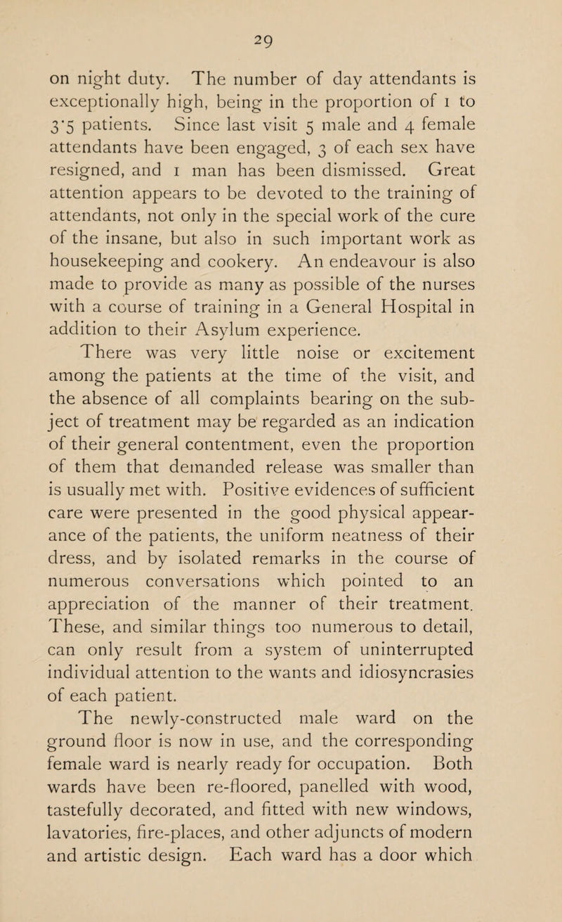 on night duty. The number of day attendants is exceptionally high, being in the proportion of i to 3*5 patients. Since last visit 5 male and 4 female attendants have been engaged, 3 of each sex have resigned, and 1 man has been dismissed. Great attention appears to be devoted to the training of attendants, not only in the special work of the cure of the insane, but also in such important work as housekeeping and cookery. An endeavour is also made to provide as many as possible of the nurses with a course of training in a General Hospital in addition to their Asylum experience. There was very little noise or excitement among the patients at the time of the visit, and the absence of all complaints bearing on the sub¬ ject of treatment may be regarded as an indication of their general contentment, even the proportion of them that demanded release was smaller than is usually met with. Positive evidences of sufficient care were presented in the good physical appear¬ ance of the patients, the uniform neatness of their dress, and by isolated remarks in the course of numerous conversations which pointed to an appreciation of the manner of their treatment. These, and similar things too numerous to detail, can only result from a system of uninterrupted individual attention to the wants and idiosyncrasies of each patient. The newly-constructed male ward on the ground floor is now in use, and the corresponding female ward is nearly ready for occupation. Both wards have been re-floored, panelled with wood, tastefully decorated, and fitted with new windows, lavatories, fire-places, and other adjuncts of modern and artistic design. Each ward has a door which