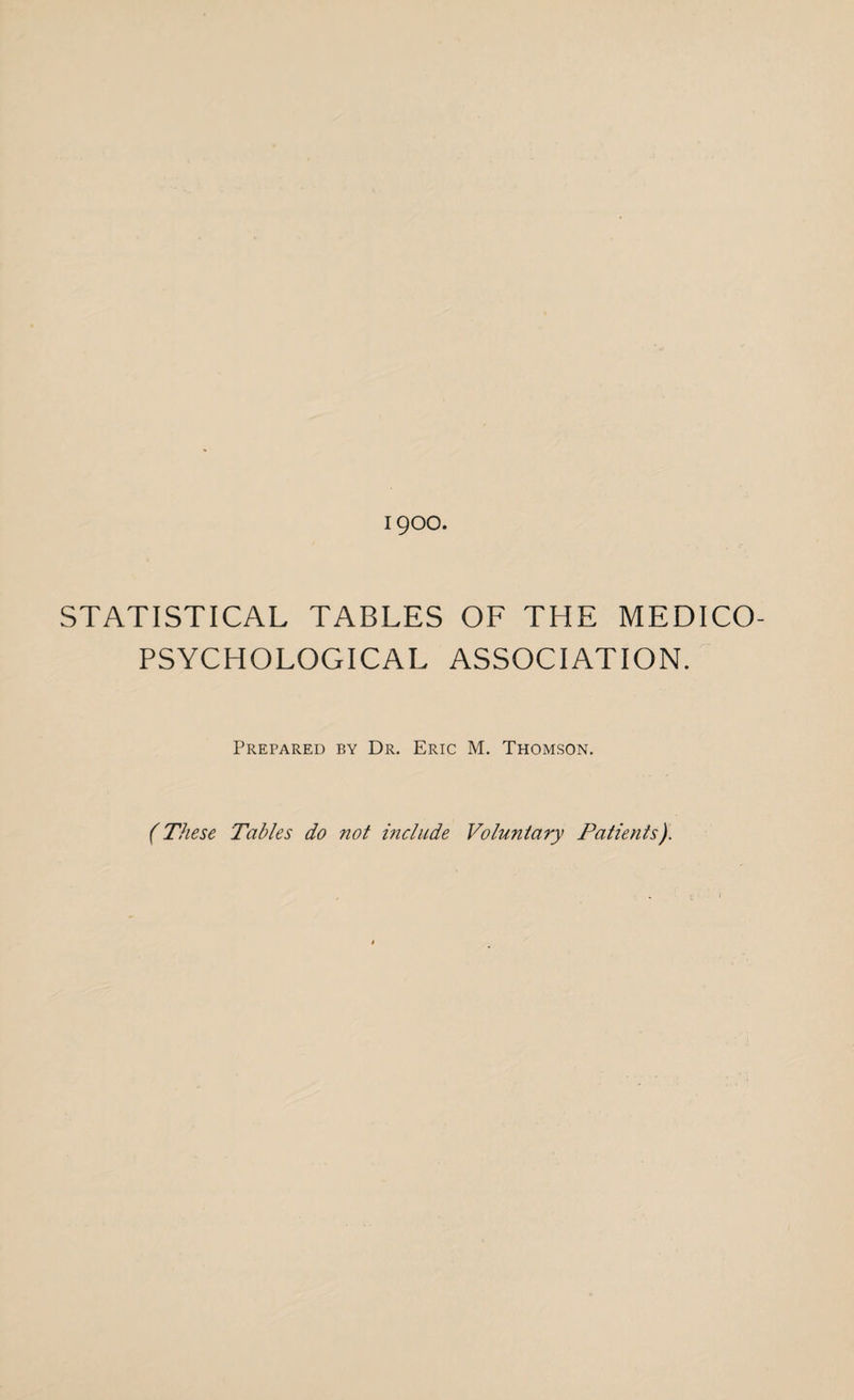 1900. STATISTICAL TABLES OF THE MEDICO- PSYCHOLOGICAL ASSOCIATION. Prepared by Dr. Eric M. Thomson. (These Tables do not include Voluntary Patients).
