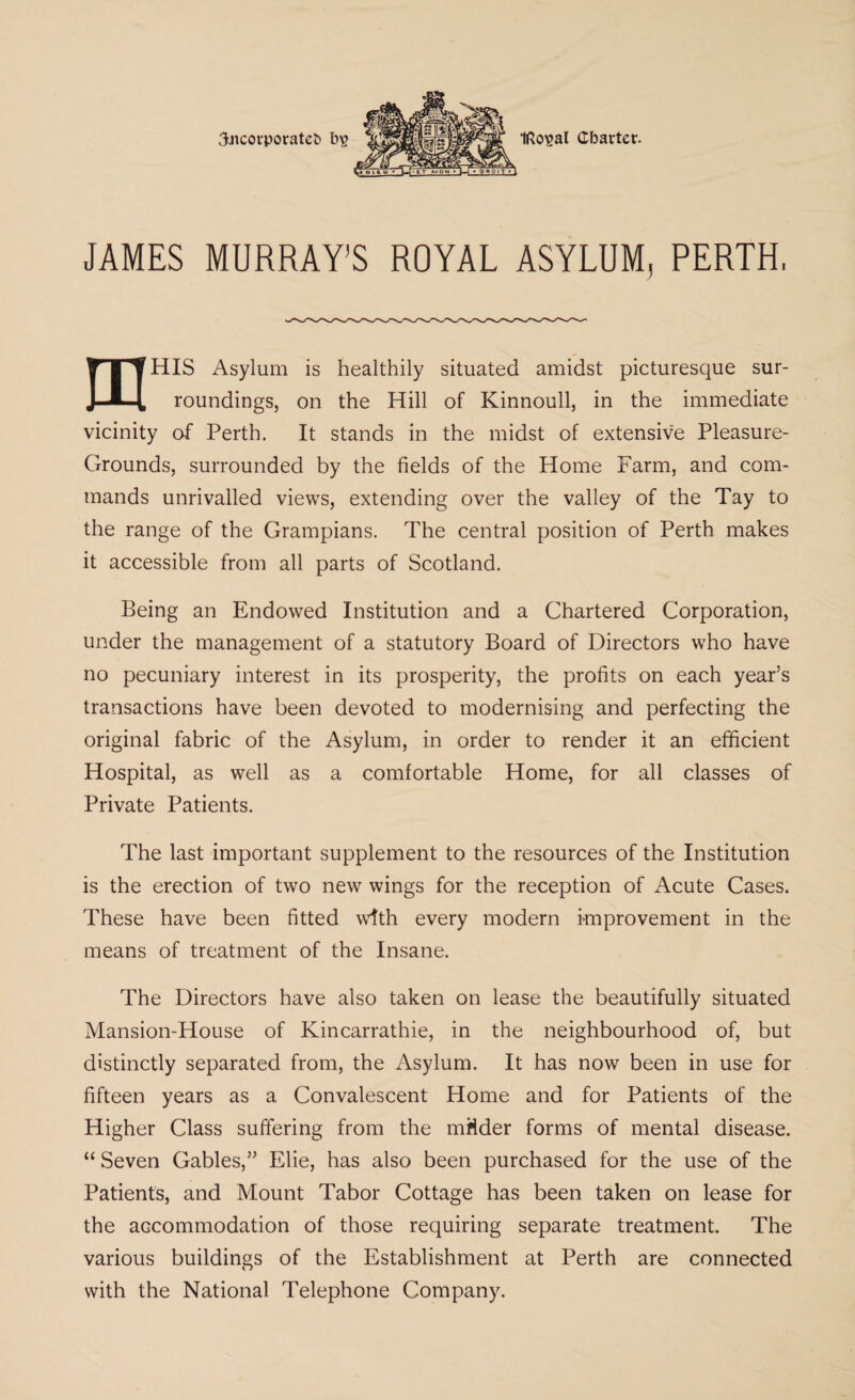 JAMES MURRAY’S ROYAL ASYLUM, PERTH, mHIS Asylum is healthily situated amidst picturesque sur¬ roundings, on the Hill of Kinnoull, in the immediate vicinity of Perth. It stands in the midst of extensive Pleasure- Grounds, surrounded by the fields of the Home Farm, and com¬ mands unrivalled views, extending over the valley of the Tay to the range of the Grampians. The central position of Perth makes it accessible from all parts of Scotland. Being an Endowed Institution and a Ghartered Corporation, under the management of a statutory Board of Directors who have no pecuniary interest in its prosperity, the profits on each year’s transactions have been devoted to modernising and perfecting the original fabric of the Asylum, in order to render it an efficient Hospital, as well as a comfortable Home, for all classes of Private Patients. The last important supplement to the resources of the Institution is the erection of two new wings for the reception of Acute Cases. These have been fitted with every modern improvement in the means of treatment of the Insane. The Directors have also taken on lease the beautifully situated Mansion-House of Kincarrathie, in the neighbourhood of, but distinctly separated from, the Asylum. It has now been in use for fifteen years as a Convalescent Home and for Patients of the Higher Class suffering from the mMder forms of mental disease. “ Seven Gables,” Elie, has also been purchased for the use of the Patients, and Mount Tabor Cottage has been taken on lease for the accommodation of those requiring separate treatment. The various buildings of the Establishment at Perth are connected with the National Telephone Company.