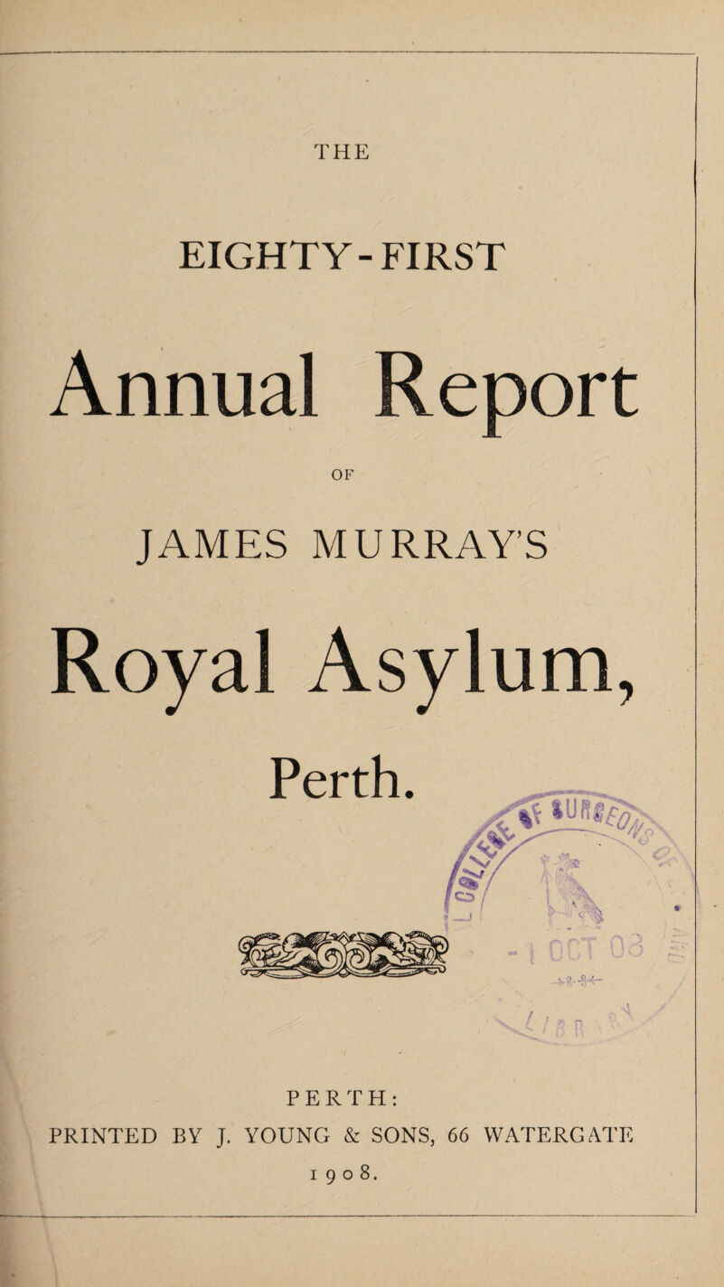 THE EIGHTY- FIRST Annual Report OF JAMES MURRAY’S Royal Asylum, PERTH: PRINTED BY J. YOUNG & SONS, 66 WATERGATE 1908.