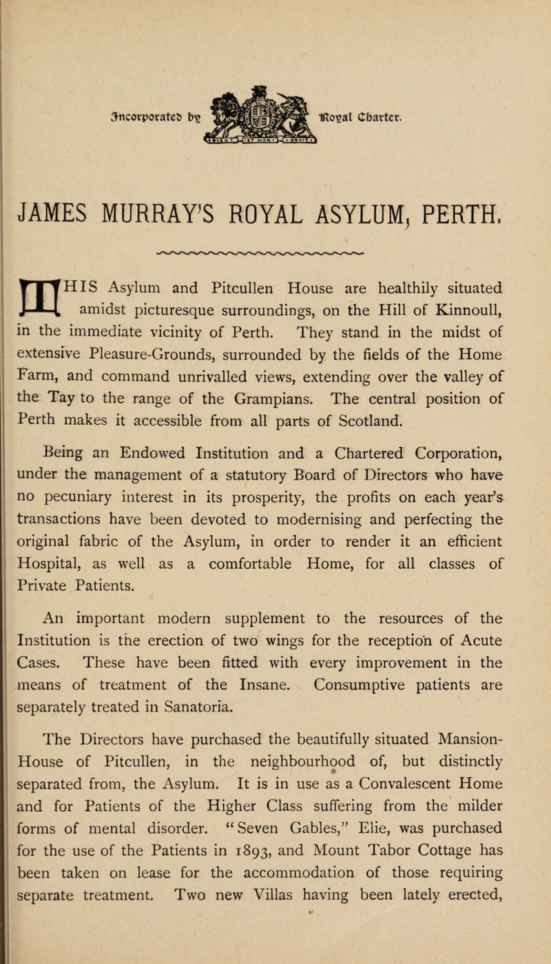 JAMES MURRAY’S ROYAL ASYLUM, PERTH, _____ tTtHIS Asylum and Pitcullen House are healthily situated J—H amidst picturesque surroundings, on the Hill of Kinnoull, in the immediate vicinity of Perth. They stand in the midst of extensive Pleasure-Grounds, surrounded by the fields of the Home Farm, and command unrivalled views, extending over the valley of the Tay to the range of the Grampians. The central position of Perth makes it accessible from all parts of Scotland. Being an Endowed Institution and a Chartered Corporation, under the management of a statutory Board of Directors who have no pecuniary interest in its prosperity, the profits on each year’s transactions have been devoted to modernising and perfecting the original fabric of the Asylum, in order to render it an efficient Hospital, as well as a comfortable Home, for all classes of Private Patients. An important modern supplement to the resources of the * Institution is the erection of two wings for the reception of Acute Cases. These have been fitted with every improvement in the means of treatment of the Insane. Consumptive patients are separately treated in Sanatoria. The Directors have purchased the beautifully situated Mansion- House of Pitcullen, in the neighbourhood of, but distinctly separated from, the Asylum. It is in use as a Convalescent Home and for Patients of the Higher Class suffering from the milder forms of mental disorder. “ Seven Gables,” Elie, was purchased for the use of the Patients in 1893, and Mount Tabor Cottage has been taken on lease for the accommodation of those requiring separate treatment. Two new Villas having been lately erected,