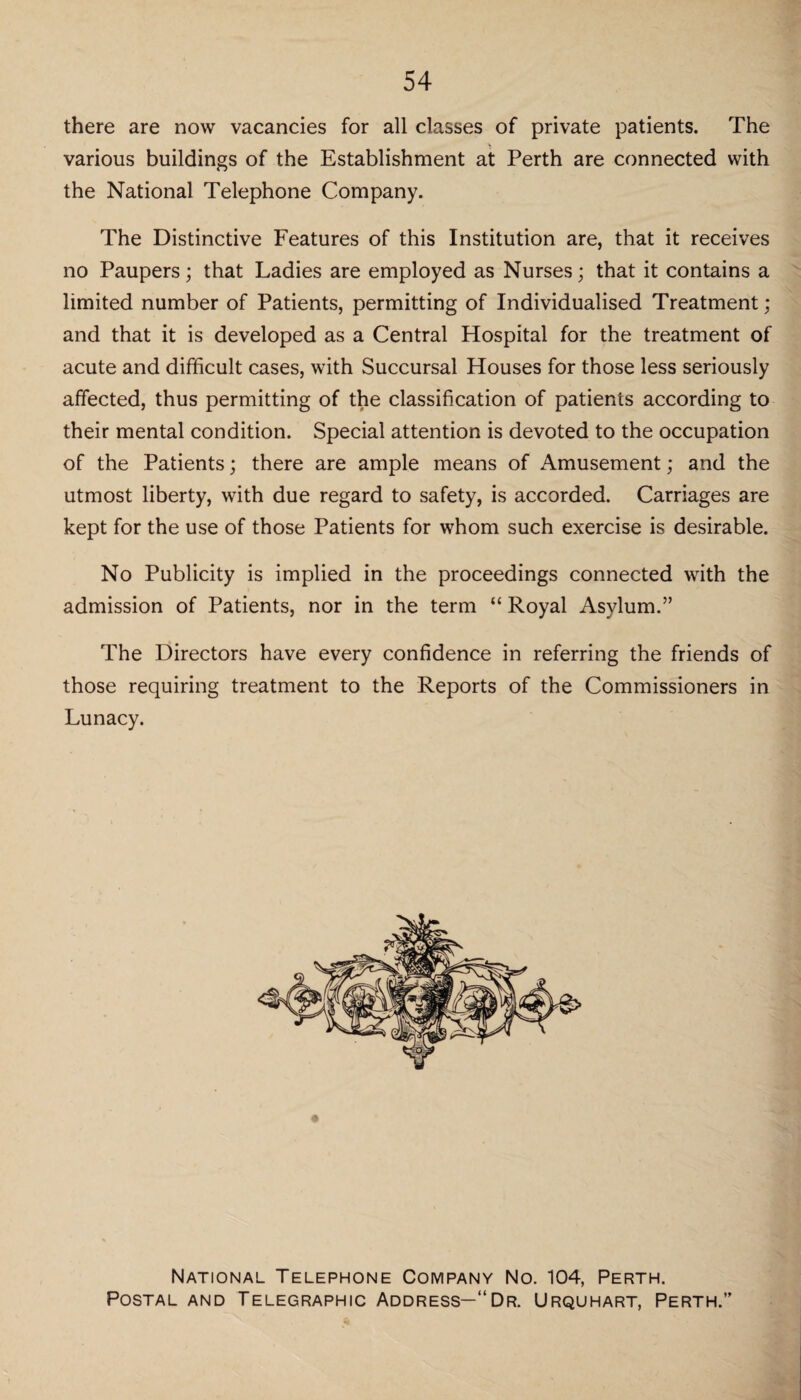 54 there are now vacancies for all classes of private patients. The various buildings of the Establishment at Perth are connected with the National Telephone Company. The Distinctive Features of this Institution are, that it receives no Paupers; that Ladies are employed as Nurses; that it contains a limited number of Patients, permitting of Individualised Treatment; and that it is developed as a Central Hospital for the treatment of acute and difficult cases, with Succursal Houses for those less seriously affected, thus permitting of the classification of patients according to their mental condition. Special attention is devoted to the occupation of the Patients; there are ample means of Amusement; and the utmost liberty, with due regard to safety, is accorded. Carriages are kept for the use of those Patients for whom such exercise is desirable. No Publicity is implied in the proceedings connected with the admission of Patients, nor in the term “ Royal Asylum.” The Directors have every confidence in referring the friends of those requiring treatment to the Reports of the Commissioners in Lunacy. National Telephone Company No. 104, Perth. Postal and Telegraphic Address—“Dr. Urquhart, Perth.”