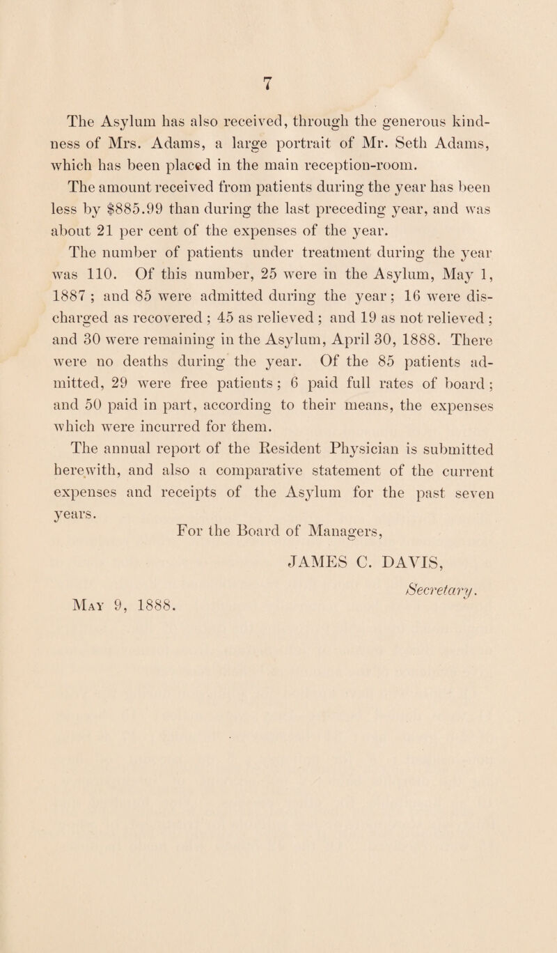 The Asylum has also received, through the generous kind¬ ness of Mrs. Adams, a large portrait of Mr. Seth Adams, which has been placed in the main reception-room. The amount received from patients during the year has been less by $885.99 than during the last preceding year, and was about 21 per cent of the expenses of the year. The number of patients under treatment during the year was 110. Of this number, 25 were in the Asylum, May 1, 1887 ; and 85 were admitted during the year; 16 were dis¬ charged as recovered ; 45 as relieved ; and 19 as not relieved ; and 30 were remaining in the Asylum, April 30, 1888. There were no deaths during the year. Of the 85 patients ad¬ mitted, 29 were free patients ; 6 paid full rates of board ; and 50 paid in part, according to their means, the expenses which were incurred for them. The annual report of the Eesident Physician is submitted herewith, and also a comparative statement of the current expenses and receipts of the Asylum for the past seven years. For the Board of Managers, JAMES C. DAVIS, Secretary. May 9, 1888.