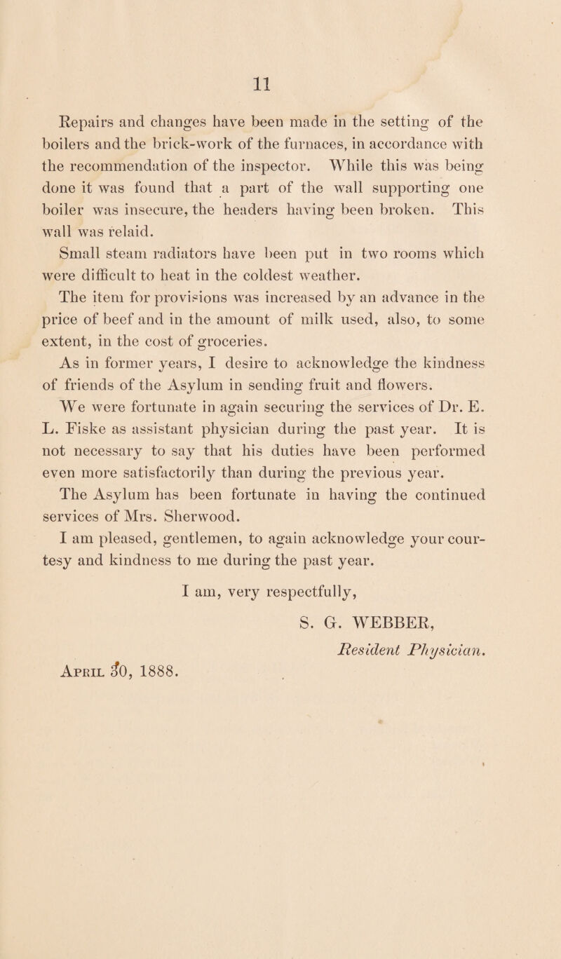 Repairs and changes have been made in the setting of the boilers and the brick-work of the furnaces, in accordance with the recommendation of the inspector. While this was being done it was found that a part of the wall supporting one boiler was insecure, the headers having been broken. This wall was relaid. Small steam radiators have been put in two rooms which were difficult to heat in the coldest weather. The item for provisions was increased by an advance in the price of beef and in the amount of milk used, also, to some extent, in the cost of groceries. As in former years, I desire to acknowledge the kindness of friends of the Asylum in sending fruit and flowers. We were fortunate in again securing the services of Dr. E. L. Fiske as assistant physician during the past year. It is not necessary to say that his duties have been performed even more satisfactorily than during the previous year. The Asylum has been fortunate in having the continued services of Mrs. Sherwood. I am pleased, gentlemen, to again acknowledge your cour¬ tesy and kindness to me during the past year. I am, very respectfully, S. G. WEBBER, Res ident Rhys idem. ♦ April c?0, 1888.