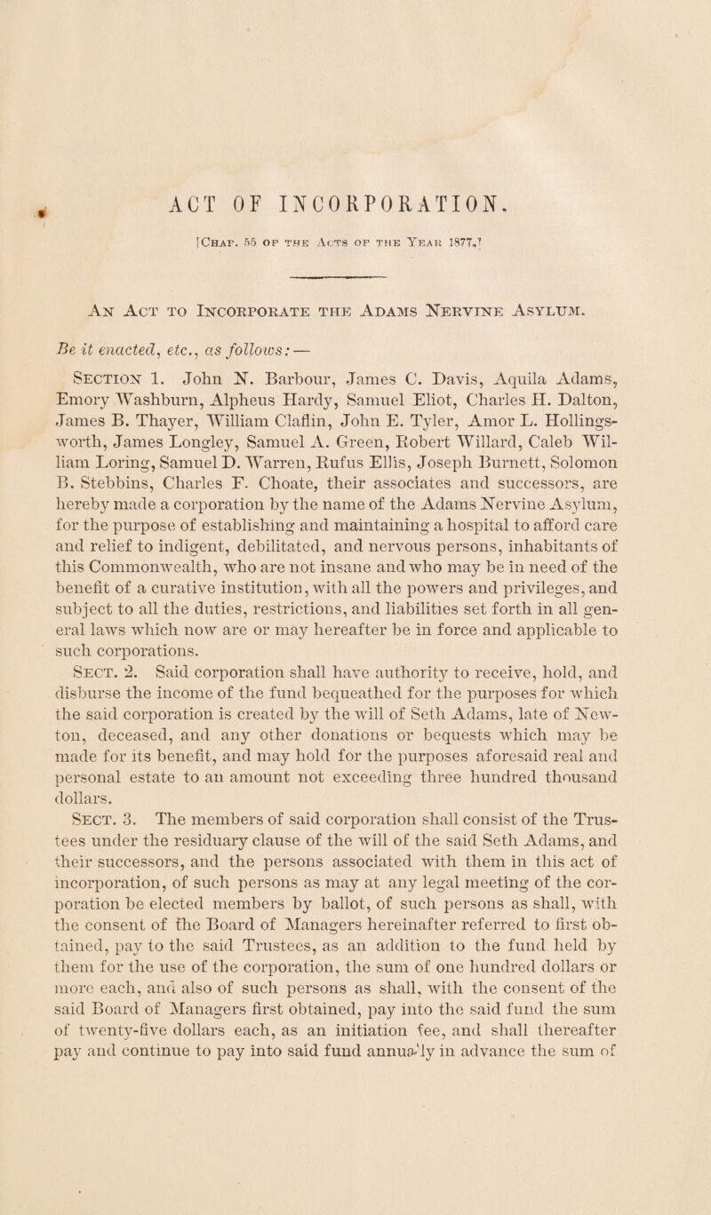 ACT OF INCORPORATION. JChaf. 55 of the Acts of the Year 1877J An Act to Incorporate the Adams Nervine Asylum. Be it enacted, etc., as follows: — Section 1. John N. Barbour, James C. Davis, Aquila Adams, Emory Washburn, Alpheus Hardy, Samuel Eliot, Charles H. Dalton, James B. Thayer, William Claflin, John E. Tyler, Amor L. Hollings¬ worth, James Longley, Samuel A. Green, Robert Willard, Caleb Wil¬ liam Boring, Samuel D. Warren, Rufus Ellis, Joseph Burnett, Solomon B. Stebbins, Charles F. Choate, their associates and successors, are hereby made a corporation by the name of the Adams Nervine Asylum, for the purpose of establishing and maintaining a hospital to afford care and relief to indigent, debilitated, and nervous persons, inhabitants of this Commonwealth, who are not insane and who may be in need of the benefit of a curative institution, with all the powers and privileges, and subject to all the duties, restrictions, and liabilities set forth in all gen¬ eral laws which now are or may hereafter be in force and applicable to such corporations. Sect. 2. Said corporation shall have authority to receive, hold, and disburse the income of the fund bequeathed for the purposes for which the said corporation is created by the will of Seth Adams, late of New¬ ton, deceased, and any other donations or bequests which may be made for its benefit, and may hold for the purposes aforesaid real and personal estate to an amount not exceeding three hundred thousand dollars. Sect. 3. The members of said corporation shall consist of the Trus¬ tees under the residuary clause of the will of the said Seth Adams, and their successors, and the persons associated with them in this act of incorporation, of such persons as may at any legal meeting of the cor¬ poration be elected members by ballot, of such persons as shall, with the consent of the Board of Managers hereinafter referred to first ob¬ tained, pay to the said Trustees, as an addition to the fund held by them for the use of the corporation, the sum of one hundred dollars or more each, and also of such persons as shall, with the consent of the said Board of Managers first obtained, pay into the said fund the sum of twenty-five dollars each, as an initiation fee, and shall thereafter pay and continue to pay into said fund annuity in advance the sum of