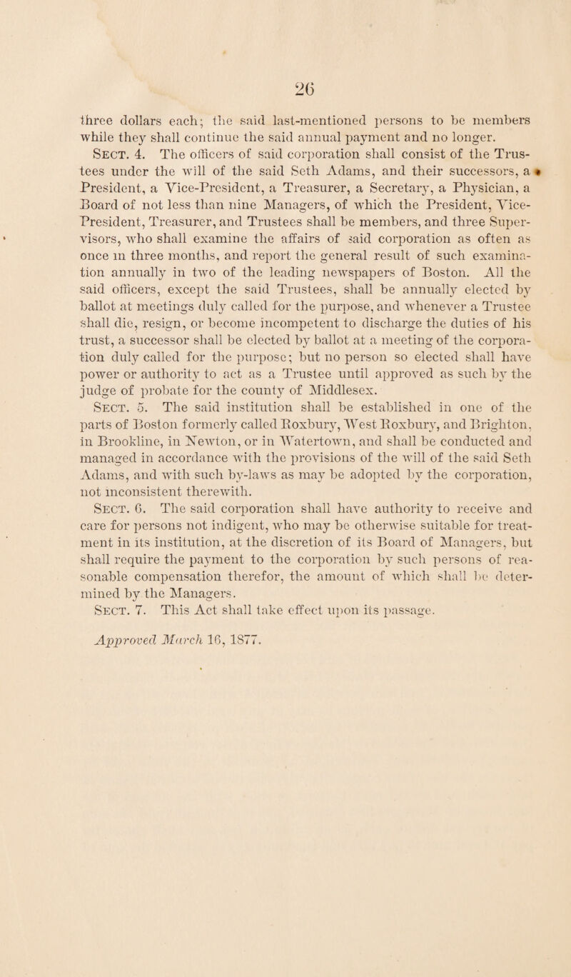 three dollars each; the said last-mentioned persons to be members while they shall continue the said annual payment and no longer. Sect. 4. The officers of said corporation shall consist of the Trus¬ tees under the will of the said Seth Adams, and their successors, a • President, a Vice-President, a Treasurer, a Secretary, a Physician, a Board of not less than nine Managers, of which the President, Vice- President, Treasurer, and Trustees shall be members, and three Super¬ visors, wffio shall examine the affairs of said corporation as often as once m three months, and report the general result of such examina¬ tion annually in two of the leading newspapers of Boston. All the said officers, except the said Trustees, shall be annually elected by ballot at meetings duly called for the purpose, and whenever a Trustee shall die, resign, or become incompetent to discharge the duties of his trust, a successor shall be elected by ballot at a meeting of the corpora¬ tion duly called for the purpose; but no person so elected shall have power or authority to act as a Trustee until approved as such by the judge of probate for the county of Middlesex. Sect. 5. The said institution shall be established in one of the parts of Boston formerly called Koxbury, West Boxbury, and Brighton, in Brookline, in Newton, or in Watertown, and shall be conducted and managed in accordance with the provisions of the will of the said Seth Adams, and with such by-laws as may be adopted by the corporation, not inconsistent therewith. Sect. C. The said corporation shall have authority to receive and care for persons not indigent, who may be otherwise suitable for treat¬ ment in its institution, at the discretion of its Board of Managers, but shall require the payment to the corporation by such persons of rea¬ sonable compensation therefor, the amount of which shall be deter¬ mined by the Managers. Sect. 7. This Act shall take effect upon its passage. Approved March 16, 1S77.