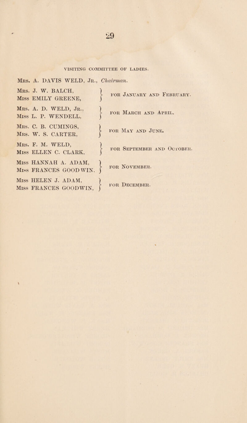 VISITING COMMITTEE OF LADIES. Mrs. A. DAVIS WELD, Jr., Chairman. Mrs. J. W. BALCH, Miss EMILY GREENE, J Mrs. A. D. WELD, Jr., j Miss L. P. WENDELL, j Mrs. C. B. CUMINGS, ) Mrs. W. S. CARTER, J Mrs. F. M. WELD, ) Miss ELLEN C. CLARK, j Miss HANNAH A. ADAM, ] Miss FRANCES GOOD WIN, j Miss HELEN J. ADAM, | Miss FRANCES GOODWIN, j for January and February. for March and April. for May and June. for September and October. for November.