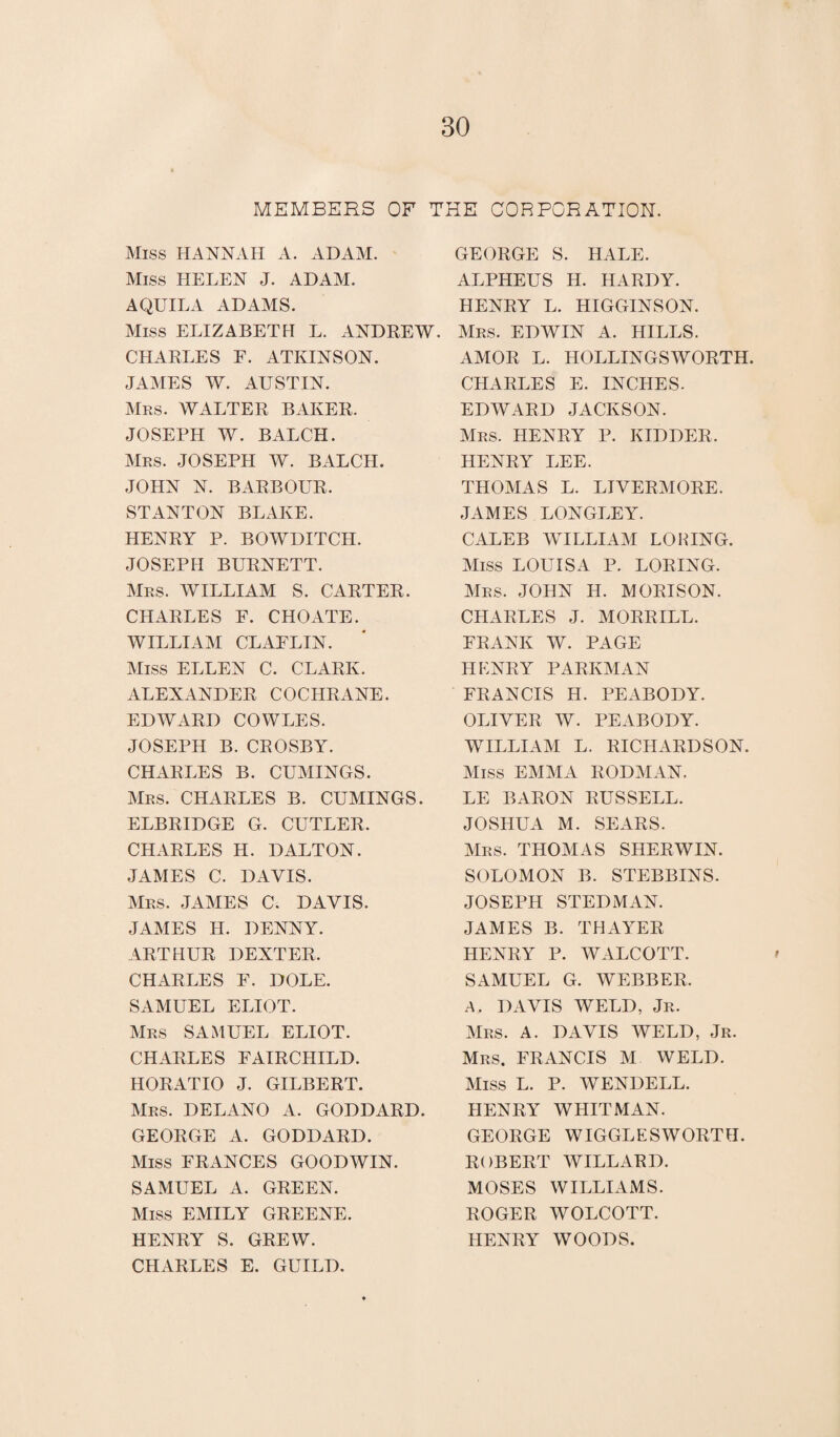 MEMBERS OF THE CORPORATION. Miss HANNAH A. ADAM. Miss HELEN J. ADAM. AQUILA ADAMS. Miss ELIZABETH L. ANDREW. CHARLES F. ATKINSON. JAMES W. AUSTIN. Mrs. WALTER BAKER. JOSEPH W. BATCH. Mrs. JOSEPH W. BATCH. JOHN N. BARBOUR. STANTON BLAKE. HENRY P. BOWDITCH. JOSEPH BURNETT. Mrs. WILLIAM S. CARTER. CHARLES F. CHOATE. WILLIAM CLAELIN. Miss ELLEN C. CLARK. ALEXANDER COCHRANE. EDWARD COWLES. JOSEPH B. CROSBY. CHARLES B. CUMINGS. Mrs. CHARLES B. CUMINGS. ELBRIDGE G. CUTLER. CHARLES H. DALTON. JAMES C. DAVIS. Mrs. JAMES C. DAVIS. JAMES H. DENNY. ARTHUR DEXTER. CHARLES F. DOLE. SAMUEL ELIOT. Mrs SAMUEL ELIOT. CHARLES FAIRCHILD. HORATIO J. GILBERT. Mrs. DELANO A. GODDARD. GEORGE A. GODDARD. Miss FRANCES GOODWIN. SAMUEL A. GREEN. Miss EMILY GREENE. HENRY S. GREW. CHARLES E. GUILD. GEORGE S. HALE. ALPHEUS H. HARDY. HENRY L. HIGGINSON. Mrs. EDWIN A. HILLS. AMOR L. HOLLINGSWORTH. CHARLES E. INCHES. EDWARD JACKSON. Mrs. HENRY P. KIDDER. HENRY LEE. THOMAS L. LIVERMORE. JAMES LONGLEY. CALEB WILLIAM LORING. Miss LOUISA P. LORING. Mrs. JOHN H. MORISON. CHARLES J. MORRILL. FRANK W. PAGE HENRY PARKMAN FRANCIS H. PEABODY. OLIVER W. PEABODY. WILLIAM L. RICHARDSON. Miss EMMA RODMAN. LE BARON RUSSELL. JOSHUA M. SEARS. Mrs. THOMAS SHERWIN. SOLOMON B. STEBBINS. JOSEPH STEDMAN. JAMES B. THAYER HENRY P. WALCOTT. SAMUEL G. WEBBER, A. DAVIS WELD, Jr. Mrs. A. DAVIS WELD, Jr. Mrs. FRANCIS M WELD. Miss L. P. WENDELL. HENRY WHITMAN. GEORGE WIGGLESWORTH. ROBERT WILLARD. MOSES WILLIAMS. ROGER, WOLCOTT. HENRY WOODS.